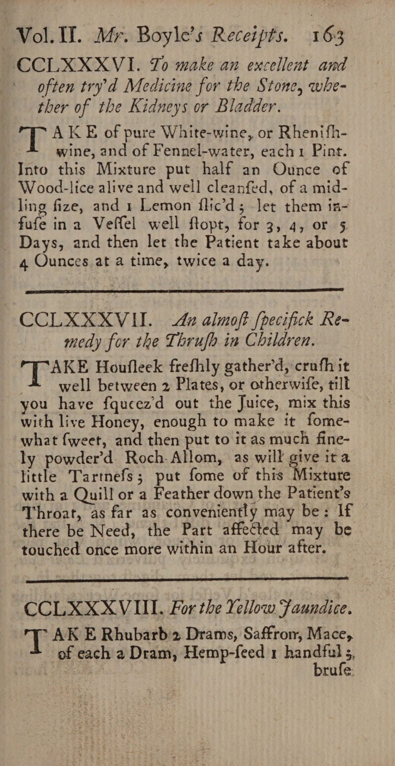 CCLXXXVI. Zo make an excellent and often try’d Medicine for the Stone, whe- ther of the Kidneys or Bladder. AKE of pure White-wine, or Rhenifh- wine, and of Fennel-water, each1 Pint. Into this Mixture put half an Ounce of Wood-lice alive and well cleanfed, of a mid- ling fize, and 1 Lemon flic’d; Jet them in- fufe ina Veffel well ftopt, for 3, 4, or 5 Days, and then let the Patient take about 4 Ounces at a time, twice a day. CCLXXXVIL &amp; almoft [pecifick Re- medy for the Thrufo in Children. AKE Houfleek frefhly gather’d, crufh it well between 2 Plates, or otherwife, tilt you have fqucez'd out the Juice, mix this with live Honey, enough to make it fome- what fweet, and then put to it as much fine- ly powder’d Roch. Allom, as will give ita little Tartnefs; put fome of this Mixture with a Quill or a Feather down the Patient’s Throat, as far as conveniently may be: If there be Need, the Part affected may be touched once more within an Hour after. CCLXXXVIIL. For the Yellow Faundice. T AK E Rhubarb2 Drams, Saffron, Mace, of each a Dram, Hemp-feed 1 iearsiens | rufe.