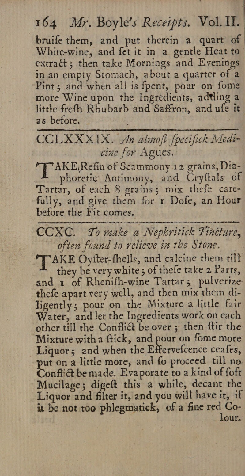 bruife them, and put therein a quart of White-wine, and fet it in a gentle Heat to- extract; then take Mornings and Evenings in an empty Stomach, about a quarter of a Pint; and when all is fpent, pour on fome more Wine upon the Ingredients, adtling a little frefh Rhubarb and Saffron, and ufe it as before. CCLXXXIX. An almoft [pecifick Medi- cine for Agues. AKE,Refin of Scammony 12 grains, Dia- phoretic: Antimony, and Cryftals of Tartar, of each 8 grains; mix thefe care- fully, and give them for 1 Dofe, an Hour before the Fit comes. CCXC. Yo make a Nephritick Tintture, often found to relieve in the Stone. TAKE Oyfter-fhells, and calcine them till they be very white ; of thefe take 2 Parts, and 1 of Rhenifh-wine Tartar; pulverize _thefe apart very well, and then mix them di- ligently; pour on the Mixture a little fair Water, and let the Ingredients work on each other till the Confli&amp; be over 5 then ftir the Mixture witha ftick, and pour on fome more Liquor; and when the Effervefcence ceafes, put on a little more, and fo proceed till no. Confli&amp; be made. Evaporate to a kind of foft Mucilage; digeft this a while, decant the Liquor and filter it, and you will have it, if it be not too phlegmatick, of a fine ord Co- our.