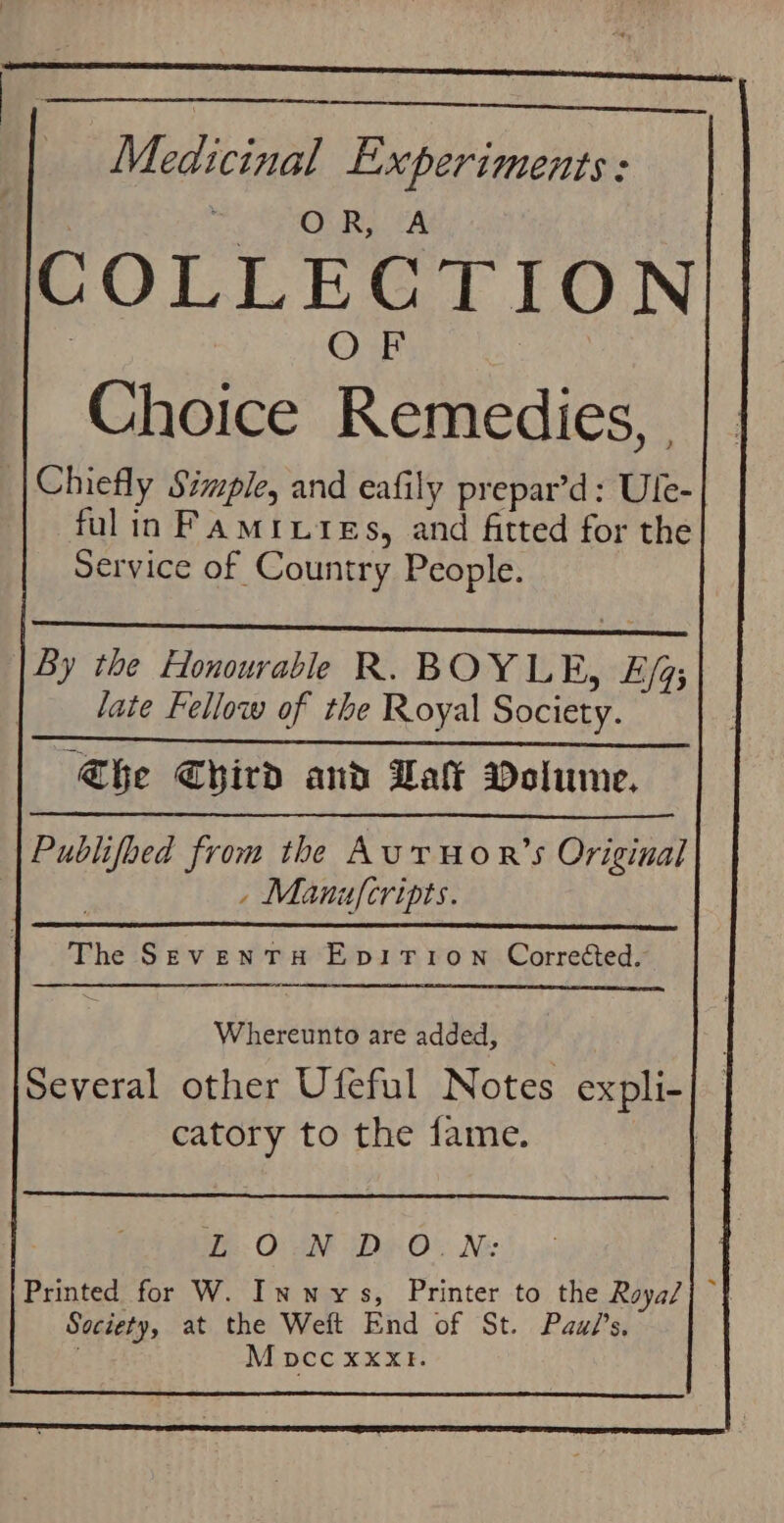 Medicinal Experiments : OR, A COLLECTION . OF Choice Remedies, |Chiefly Simple, and eafily prepar’d: Ule-| fulin Famiuies, and fitted for the Service of Country People. By the Honourable R. BOYLE, E/q; late Fellow of the Royal Society. he Chird and Dat Dolume. Publifoed from the Aur Hor’s Original - Manufcripts. The Seventu Epirion Corrected. Whereunto are added, Several other Ufeful Notes expli- 3 catory to the fame. |