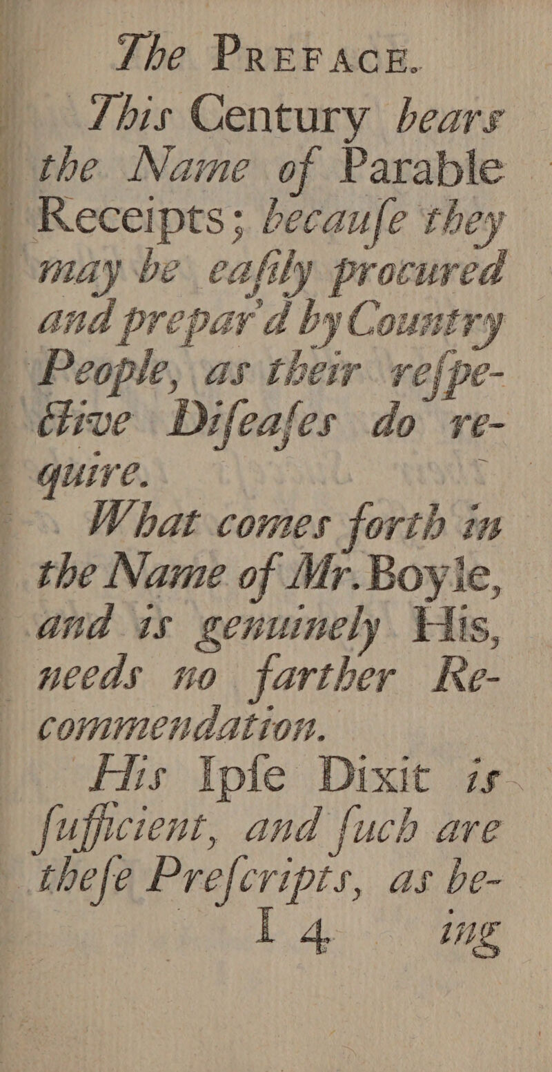 : | : t Ws | , | ‘ , j 14 e147) by bt 4 i The PREFACE. This Century bears the Name of Parable — Receipts; becaufe they may be eafily procured and prepar d by Country ._ What comes forth i needs no farther Re- fs pte Drxit is. Lae! ae