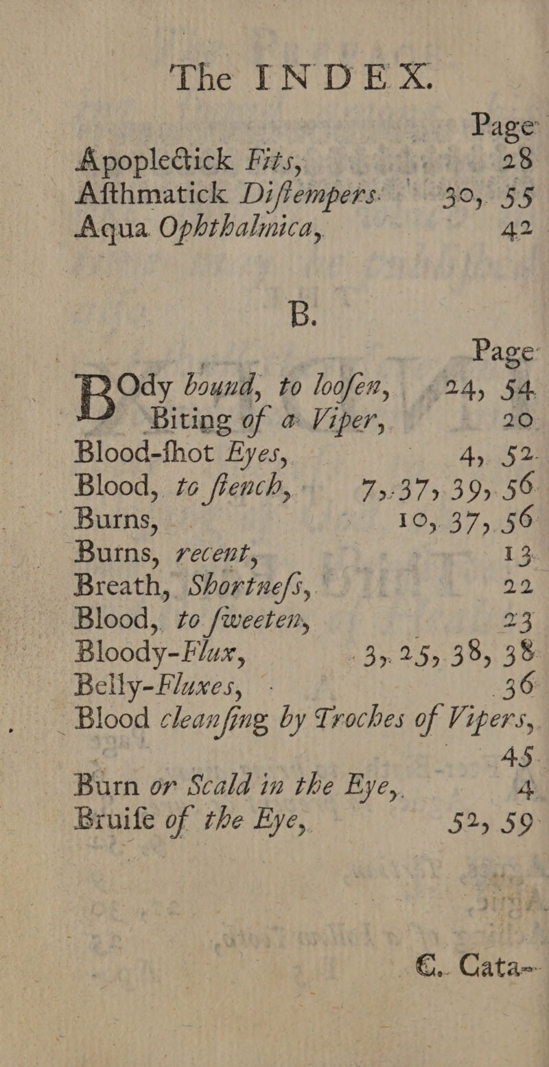 a Page Apoplectick Fits, 28 Afthmatick Diffempers’ 30, 55 Aqua Ophthalmica, be aig B. ) sisidy | Page : Bo. bound, to loofen, «24, 54 Biting of a Viper, 20 Blood-fhot Eyes, 2 Se eee Blood, to french,» 75-375. 39.56 Burns, 10,.37,, 56: Burns, recent, 13. Breath, Shortnefi,. : 22 Blood, to. /weeten, 23 Bloody-Flux, 35. 255.38, 38 Belly-Fluxes, 36 _ Blood cleanfing by Troches of Vi ipers, 4S. Barn or Scald in the Eye, 4 Bruife of the Eye, 525 59° on Catan