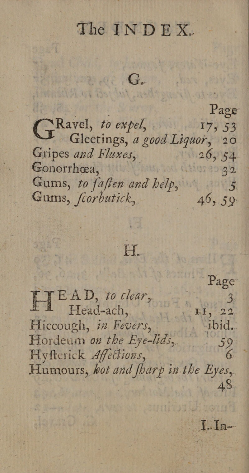 G.. Page GRave, to expel, T4953 Gleetings, a good Liquor, 20 Gripes aud Fluxes, 26, 54. Gonorrheea, |. Aus age ig Gums, to fafien and helps , 5 Gums, Orage 46, 59 Page HE AD, to clear, 3. Head-ach, ao mer ghee 2 Hiccough, i Fevers, _ -ibid.. Hordeum on the Eye-lids,, 59 Hyfterick Afettions, 6 Humours, hot and MIRE in the Eyes, 4%. ~~ Fala--