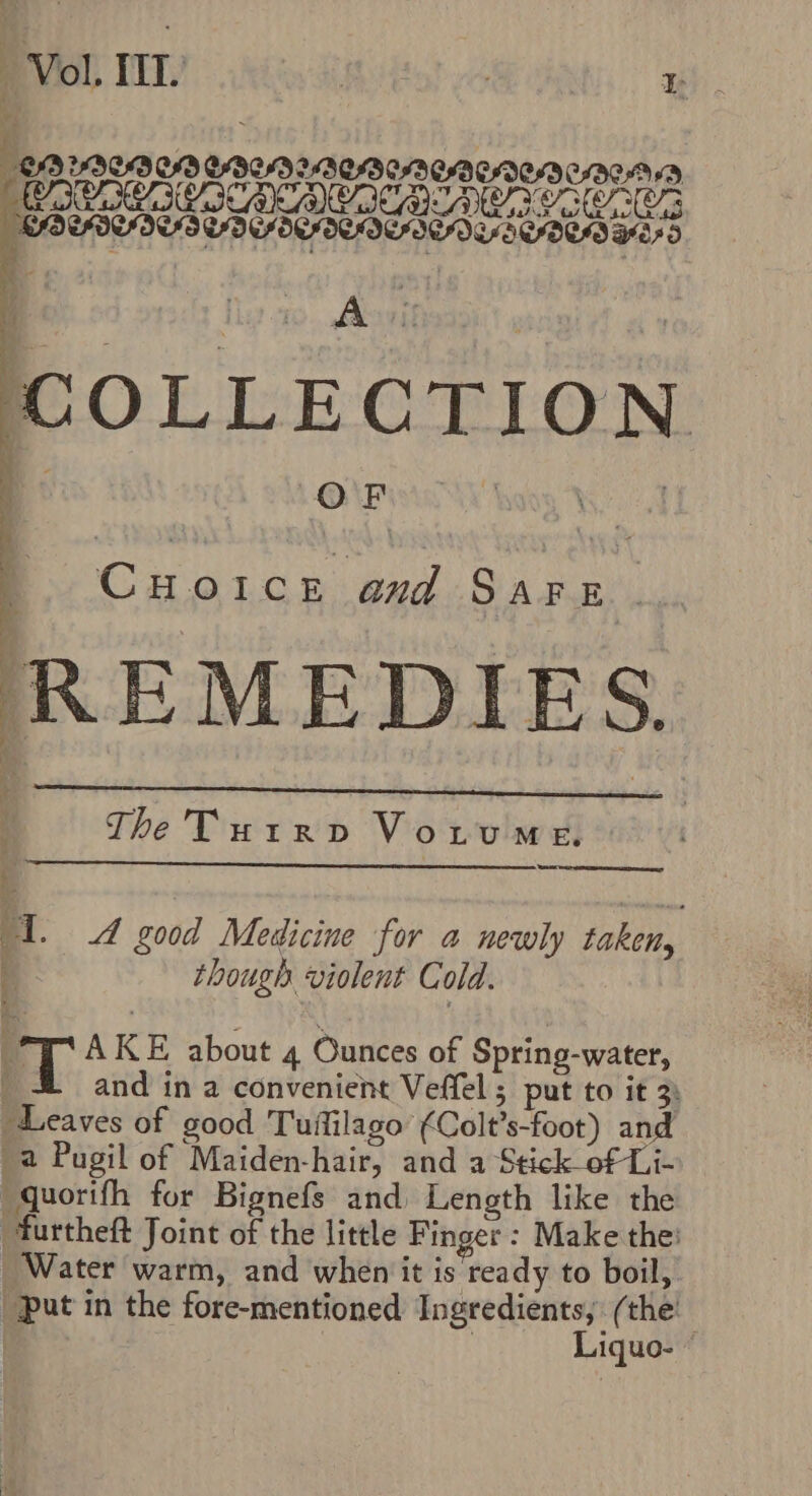 ‘Vol. TED kit Hf | tr: ise) YOU CD CLAD MICO CAENIEND CHICA YD CAAA IIS CASI CACMCACE BRUNO 7 IEE A COLLECTION OF Cua s and San ; REMEDIES. | The Turrp VoLtumMe. BT. A good Medicine for a newly taken, q though violent Cold. A KE about 4 Ounces of Spring-water, | and in a convenient Veffel ; put to it 3) Bi caves of good Tuflilago’ (Colt? ’s-foot) and a Pugil of Maiden-hair, and a Stick of Li- —quorifh for Bignefs and Length like the furtheft Joint of the little Finger : Make the: Water warm, and when it is ready to boil, upat in the fore-mentioned Ingredients, ( the: : Liquo- |