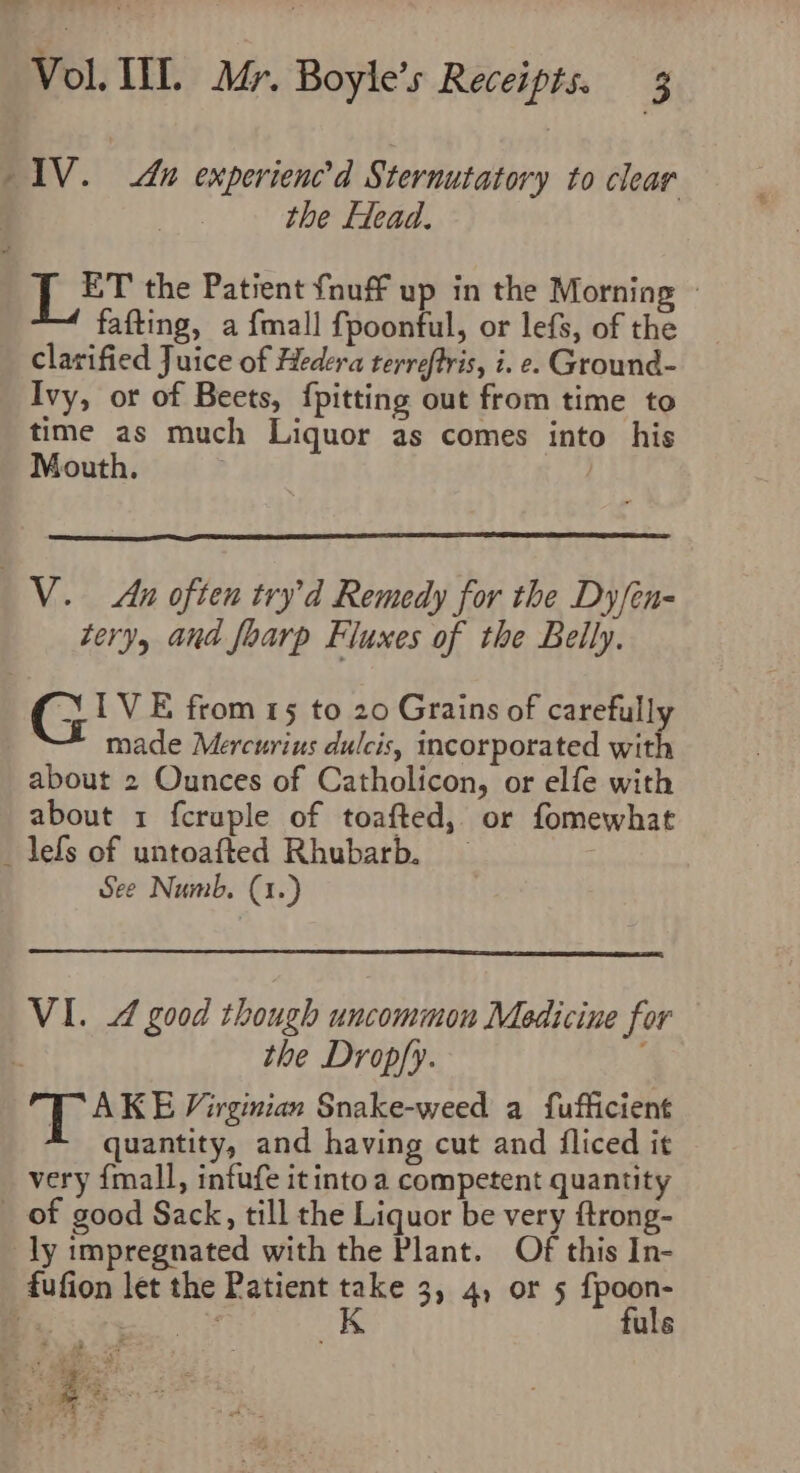 IV. na experienc’d Sternutatory to clear the Flead. Tet the Patient {nuff up in the Morning ~ fafting, a {mall fpoonful, or lefs, of the clarified Juice of Hedera terreftris, i. e. Ground- Ivy, or of Beets, {pitting out from time to time as much Liquor as comes into his Mouth. : _V.. An often try’d Remedy for the Dy fen- tery, and foarp Fluxes of the Belly. (G IVE from 15 to 20 Grains of carefully made Mercurius dulcis, incorporated with about 2 Ounces of Catholicon, or elfe with about 1 fcruple of toafted, or fomewhat _ leds of untoafted Rhubarb. — See Numb. (1.) VI. 4 good though uncommon Medicine for the Drop/y. ; TAKE Virginian Snake-weed a fufficient quantity, and having cut and fliced it very {mall, infufe it into a competent quantity _ of good Sack, till the Liquor be very ftrong- ly impregnated with the Plant. Of this In- fufion let the Patient ate 3) 4) OF 5 {poor Vs : uls ‘2 # ol A rar s: a Ps See F PS : Vo Be Peake! it J 4 -°® 4 : 4 3