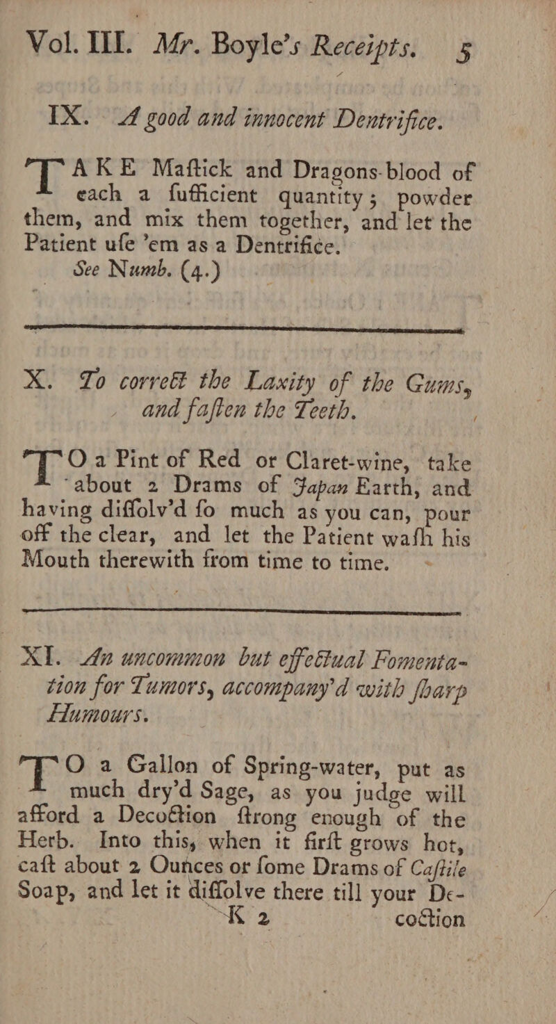 IX. A good and innocent Dentrifice. gh AKE Maftick and Dragons-blood of each a fufficient quantity; powder them, and mix them together, and let the Patient ufe ’°em as a Dentrifi¢e. See Numb. (4.) X. Lo correét the Laxity of the Gums, and faften the Teeth. : Oa Pint of Red or Claret-wine, take “about 2 Drams of Fapan Earth, and having diffolv’d fo much as you can, pour off the clear, and let the Patient wath his Mouth therewith from time to time. XI. Aun uncommon but effectual Fomenta- tion for Tumors, accompanyd with fbarp Liumours. O a Gallon of Spring-water, put as much dry’d Sage, as you judge will afford a Decoftion ftrong enough of the Herb. Into this, when it firft grows hot, caft about 2 Ounces or fome Drams of Caftile Soap, and let it diffolve there till your De- “KK 2 coction