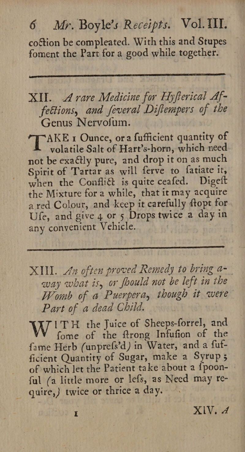 coétion be compleated. With this and Stupes foment the Part for a good while together. XII. A rare Medicine for Hyfterical Af- fettions, and feveral Diftempers of the Genus Nervofum. “TAKE 1 Ounce, ora fufficient quantity of volatile Salt of Hart’s-horn, which need not be exaétly pure, and drop it on as much Spirit of ‘Tartar as will ferve to fatiate it, when the Confli&amp; is quite ceafed. Digeft the Mixture fora while, that it may acquire a red Colour, and keep it carefully ftopt for Ufe, and give 4 or 5 Drops twice a day in any convenient Vehicle. XIII. 42 often proved Remedy to bring a-_ way what is, or foould not be left in the Womb of a Puerpera, though it were Part of a dead Child. 1TH the Juice of Sheeps-forrel, and fome of the ftrong Infufion of the fame Herb (unprefs’d) in Water, and a fut ficient Quantity of Sugar, make a Syrup 5 of which let the Patient take about a {poon- ful (a little more or lefs, as Need may re- quire,} twice or thrice a day. — Lek XIV. 4