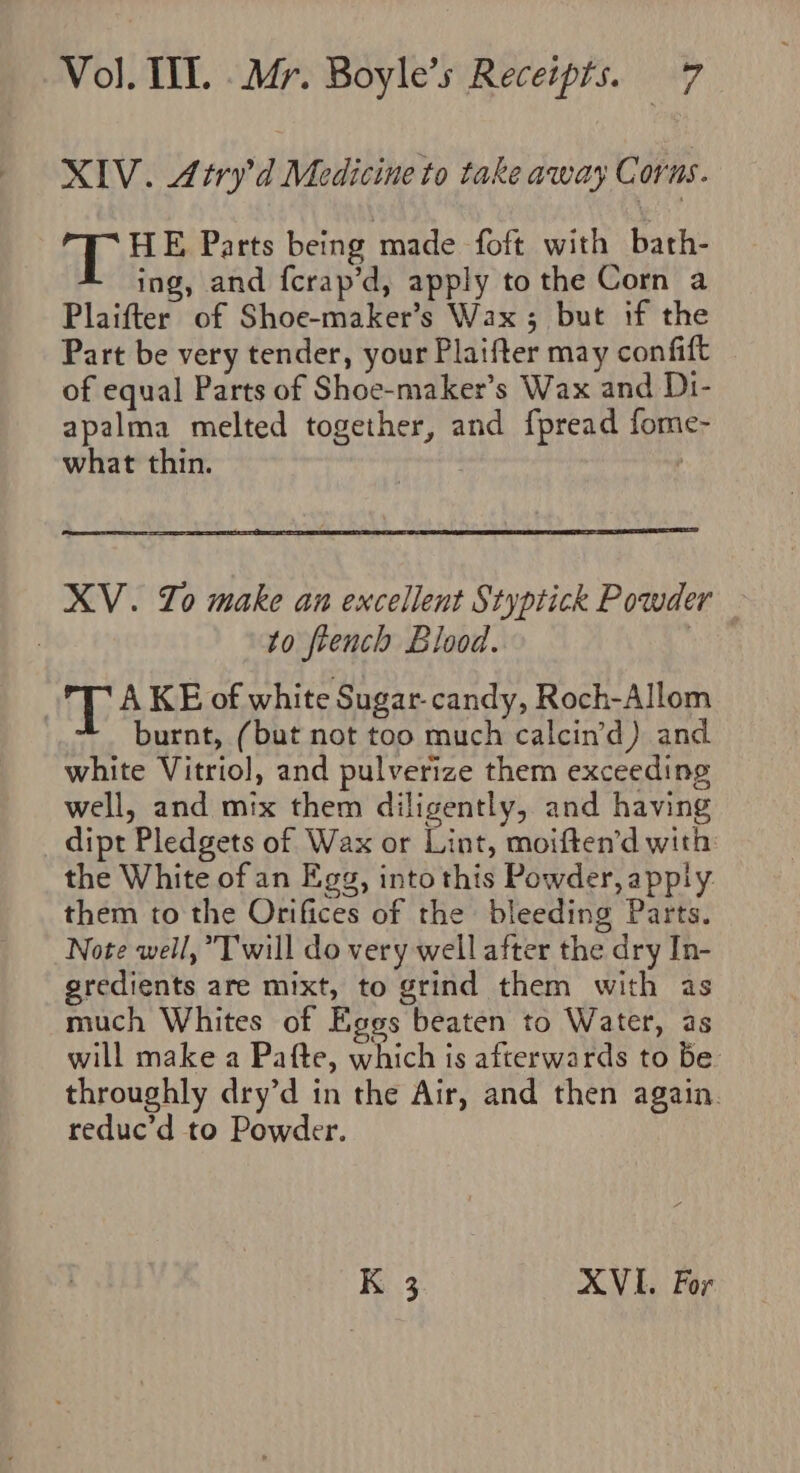 XIV. Atry’d Medicine to take away Corns. TL HE Parts being made foft with bath- ing, and {crap’d, apply to the Corn a Plaifter of Shoe-maker’s Wax; but if the Part be very tender, your Plaifter may confift of equal Parts of Shoe-maker’s Wax and D1- apalma melted together, and fpread fome- what thin. ren | XV. Jo make an excellent Styptick Powder : to french Blood. 3 T A KE of white Sugar-candy, Roch-Allom burnt, (but not too much calcin’d) and white Vitriol, and pulverize them exceeding well, and mix them diligently, and having dipt Pledgets of Wax or Lint, moiften’d with: the White of an Egg, into this Powder, apply them to the Orifices of the bleeding Parts. Note well, Twill do very well after the dry In- gredients are mixt, to grind them with as much Whites of Egos beaten to Water, as will make a Pafte, which is afterwards to be throughly dry’d in the Air, and then again. reduc’d to Powder. K 3 XVI. For