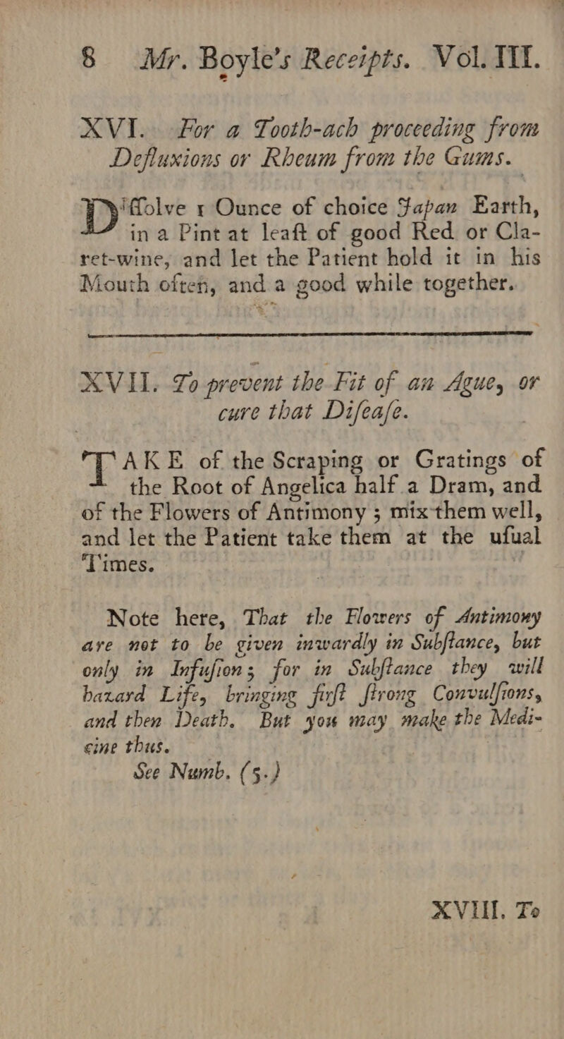 XVI. For a Tooth-ach proceeding from Defluxions or Rheum from the Gums. Ts esha r Ounce of choice Japan Earth, ina Pint at leaft of good Red or Cla- ret-wine, and let the Patient hold it in his Mouth often, and a good while together. XVII. Lo prevent the Fit of an Ague, or cure that Difea/e. a5 AKE of the Scraping or Gratings of the Root of Angelica half a Dram, and of the Flowers of Antimony ; mix-them well, and let the Patient take them at the ufual ‘Times. is Note here, That the Flowers of Antimony are not to be given inwardly in Subflance, but only in Infufion; for in Subftance they will hazard Life, bringing firft firong Convulfrons, and then Death. But you may make the Medi- cine thus. See Numb. (5.) XVII. To