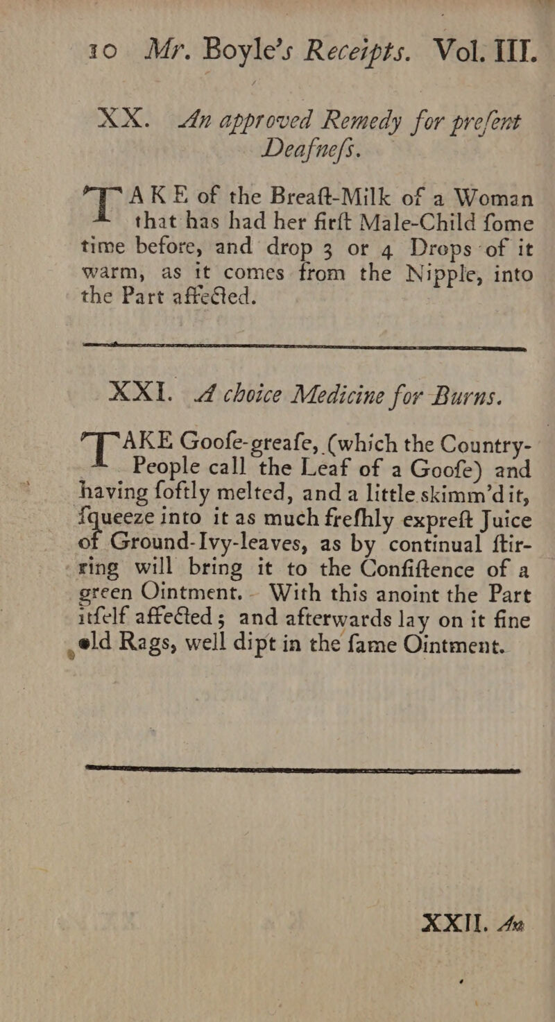 XX. An approved Remedy for present Deafnefs. Wh AKE of the Breaft-Milk of a Woman that has had her firft Male-Child fome time before, and drop 3 or 4 Drops of it warm, as tt comes from the Nipple, into the Part affeted. XXI. A choice Medicine for Burns. _~ . People call the Leaf of a Goofe) and having foftly melted, and a little skimm’dit, fqueeze into it as much frefhly expreft Juice 03 Ground-Ivy-leaves, as by continual ftir- ring will bring it to the Confiftence of a reen Ointment. With this anoint the Part itfelf affeGeds; and afterwards lay on it fine eld Rags, well dipt in the fame Ointment.