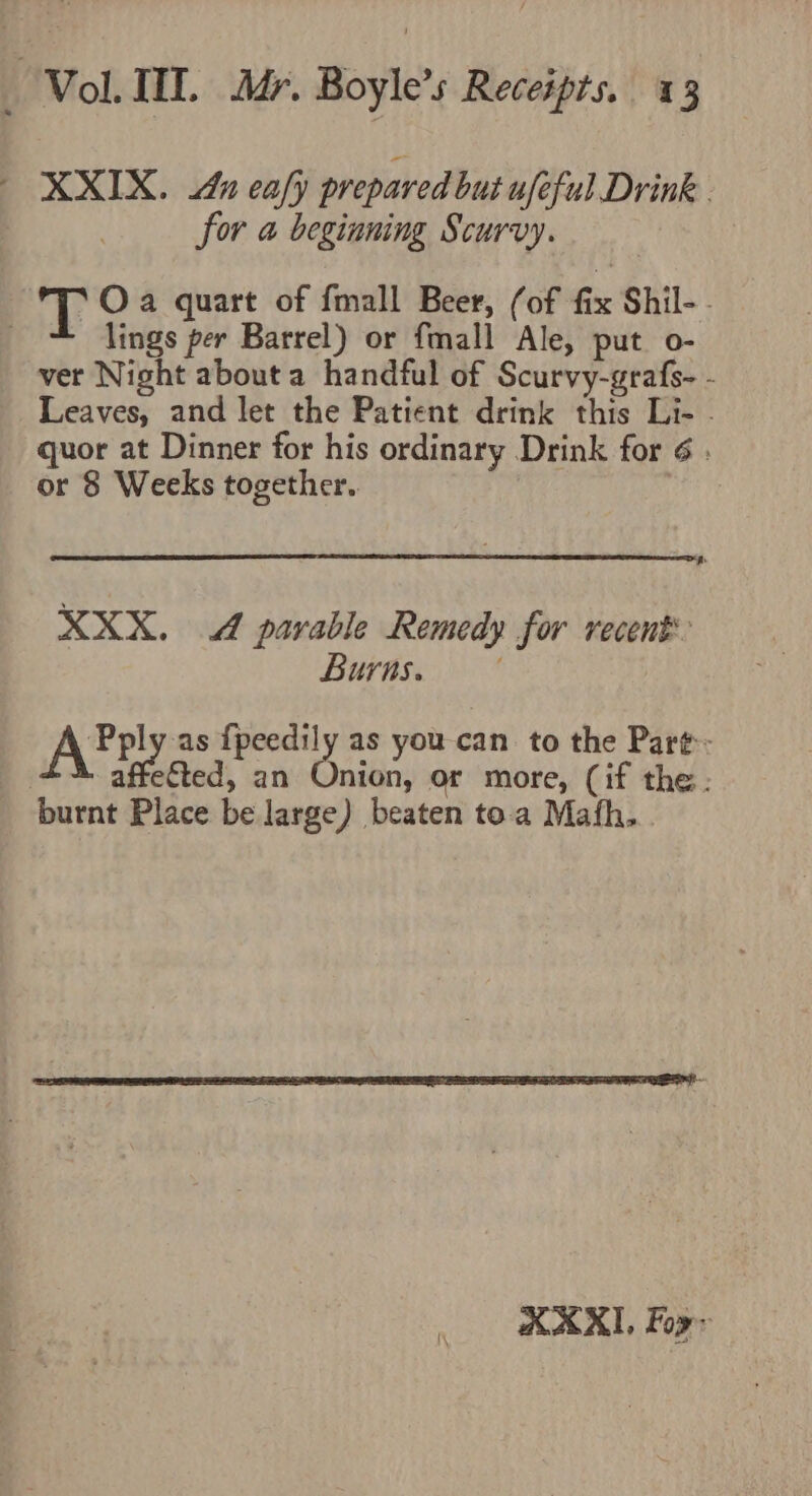 XXIX. 4x eafy prepared but afeful Drink . for a beginning Scurvy. T Oa quart of fmall Beer, (of fix Shil-- lings per Barrel) or fmall Ale, put o- ver Night about a handful of Scurvy-grafs- - Leaves, and let the Patient drink this Li- - quor at Dinner for his ordinary Drink for ¢ ; or 8 Weeks together. ~&gt; XXX. 4 parable Remedy for recent BUA ‘Pply as {peedily as you can to the Par¢:- A afetted, an Onion, or more, (if the. burnt Place be large) beaten toa Mafh.