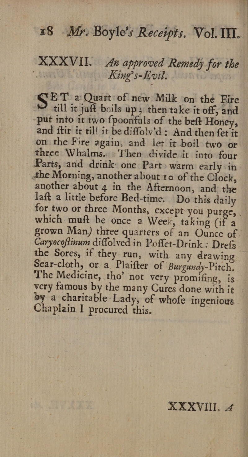 King’ s-Evil. SET a Quart: of new Milk on the Fire “till it juft boils up; then take it off, and put into 1t two fpoonfuls of the beft Honey, and ftir it till it bediffolv’d = And then fet it onthe Fire again, and let it boil two or three Whalms. Then divide it into four - Parts, and drink: one Part» warm early in the Morning, another about 10 of the Clock, another about 4 in the Afternoon, and: the laft a little before Bed-time. Do this daily which muft be once a Weel, taking (if a Caryocoftinum diffolved in Poflet-Drink : Drefs the Sores, if they. run, with any drawing Sear-cloth, or a Plaifter of Burgundy-Pitch. The Medicine, tho’ not very promifing, is very famous by the many Cures done with it Chaplain I procured this. . XXXVI. 4