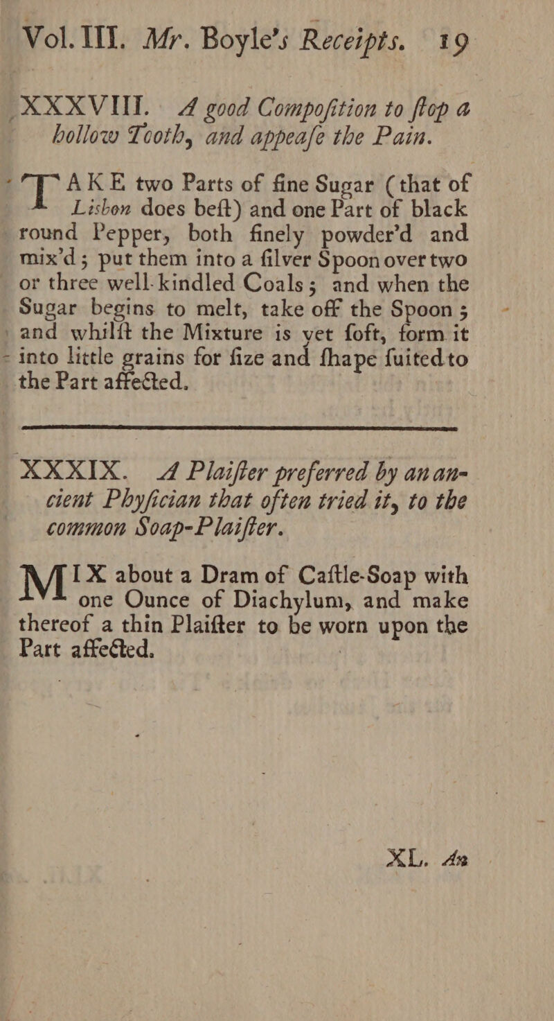 XXXVIIT. 4 good Compofition to flop a hollow Tooth, and appeafe the Pain. ; AK E two Parts of fine Sugar (that of Lisbon does beft) and one Part of black round Pepper, both finely powder’d and mix’d; put them into a filver Spoon over two or three well kindled Coals; and when the Sugar begins to melt, take off the Spoon ; _and whilft the Mixture is vet foft, form it - into little grains for fize and fhape fuitedto the Part affected. XXXIX. 4 Plaifter preferred by anan- cient Phyfician that often tried it, to the common Soap-Plaifter. IX about a Dram of Catftle-Soap with one Ounce of Diachylum, and make thereof a thin Plaifter to be worn upon the Part affected. |