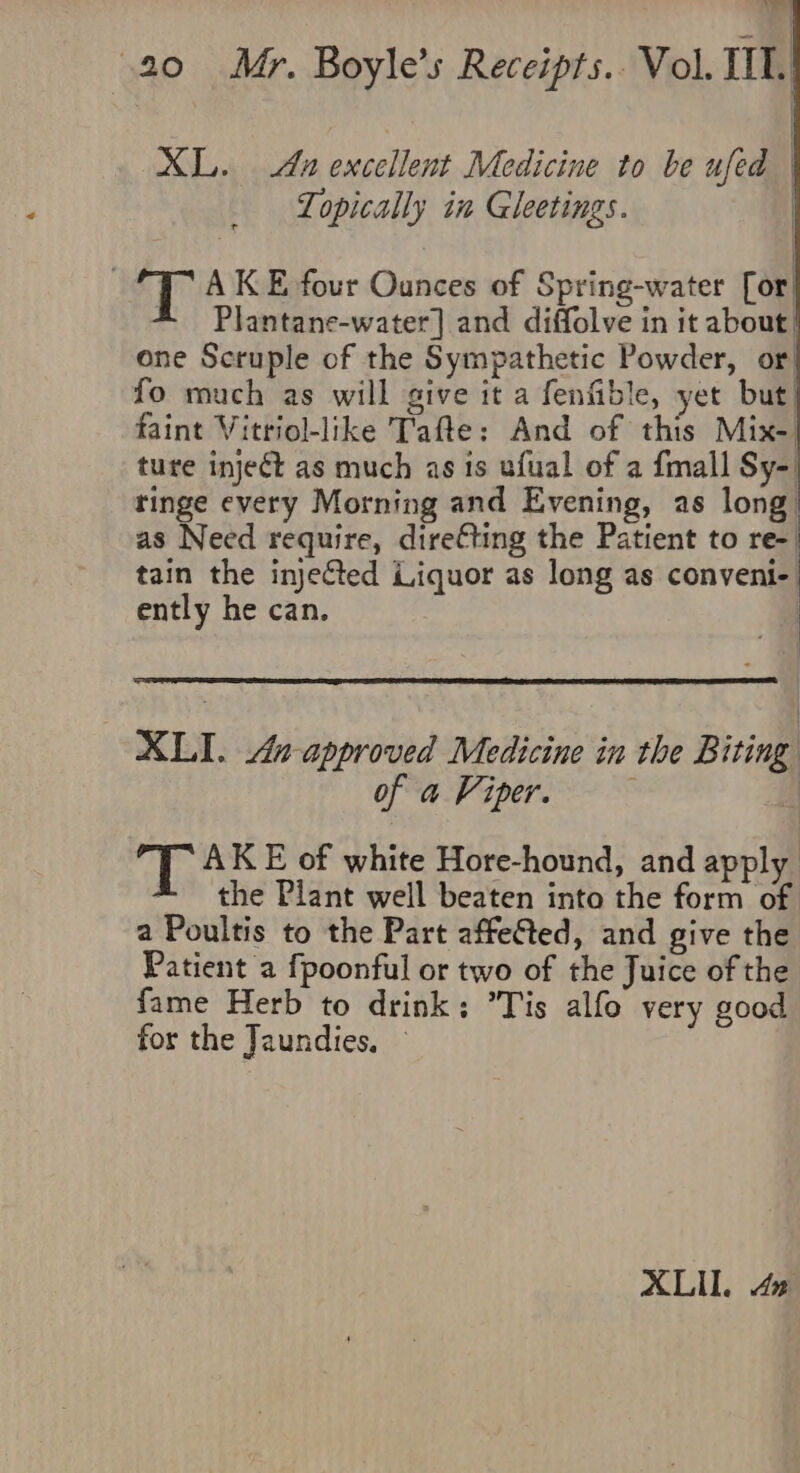 Vary | | i { 20 6Mr. Boyle’s Receipts.. Vol. IIT. XL. An excellent Medicine to be ufed | Lopically in Gleetings. AKE four Ounces of Spring-water [or * Plantane-water] and diffolve in it about one Scruple of the Sympathetic Powder, or fo much as will give it a fenfible, yet but faint Vitriol-like Tafte: And of this Mix- ture inject as much as is ufual of a {mall Sy-. tinge every Morning and Evening, as long as Need require, dire€ting the Patient to re- tain the injected Liquor as long as conveni- ently he can. | | XLI. 4. approved Medicine in the Biting of a Viper. AK E of white Hore-hound, and apply the Plant well beaten into the form of a Poultis to the Part affeGted, and give the Patient a fpoonful or two of the Juice of the fame Herb to drink; Tis alfo very good for the Jaundies,