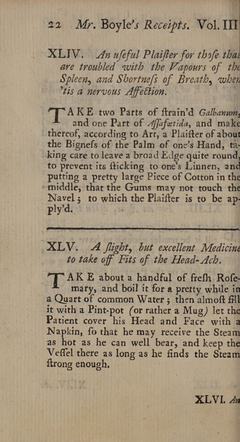 | XLIV. An ufeful Plaifter for thofe thai ave troubled with the Vapours of the Spleen, and Shortne/s of Breath, whet tis a nervous Affection. AKE two Parts of ftrain’d Galbanum, and one Part of “Jafetida, and make thereof, according to Art, a Plaifter of about the Bignefs of the Palm of one’s Hand, ta- king care to leave a broad Edge quite round, to prevent its fticking to one’s Linnen, and putting a pretty large Piece of Cotton in the ‘middle, that the Gums may not touch the Navel; to which the Plaifter is to be ap- ply’d. ~ XLV. A flight, but excellent Medicine to take off Fits of the Head-Ach. T AK E about a handful of frefh. Rofe- marty, and boil it for a pretty while in a Quart of common Water ; then almoft fill it with a Pint-pot (or rather a Mug) let the Patient cover his Head and Face with a Napkin, fo that he may receive the Steam as hot as he can well bear, and keep the Veffel there as long as he finds the Steam ftrong enough, XLVI. Au
