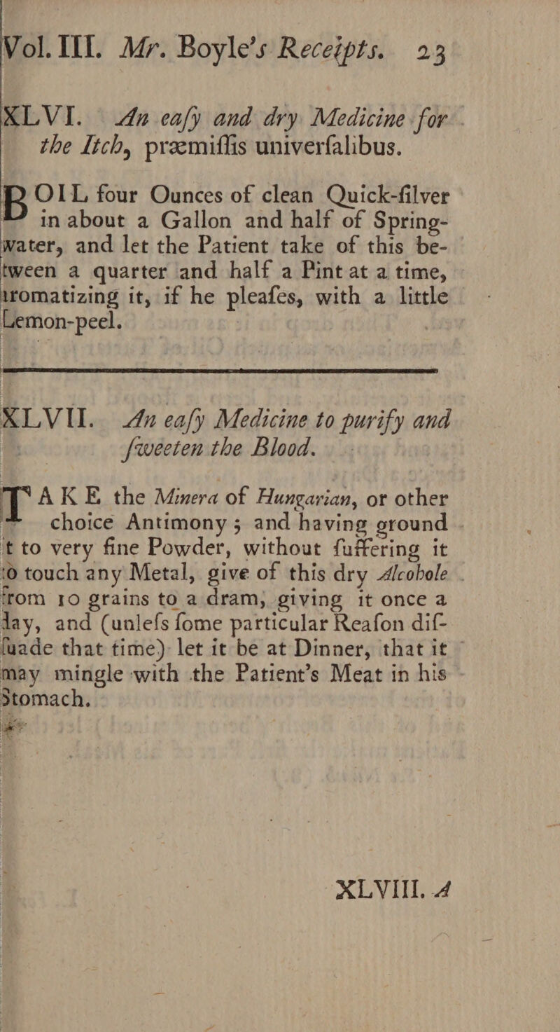 XLVI. dn eafy and dry Medicine for _ the Itch, preemiflis univerfalibus. eben four Ounces of clean Quick-filver * in about a Gallon and half of Spring- water, and let the Patient take of this be- tween a quarter and half a Pint at a time, iromatizing it, if he pleafes, with a little Lemon-peel. | 4 XLVI. An eafy Medicine to purify and be fweeten the Blood. T AKE the Minera of Hungarian, or other choice Antimony ; and having ground it to very fine Powder, without fuffering it {0 touch any Metal, give of this dry Alcobole . from 10 grains to a dram, giving it once a day, and (unlefs fome particular Reafon dif- fuade that time): let it be at Dinner, that it ~ may mingle with the Patient’s Meat in his Stomach. ie