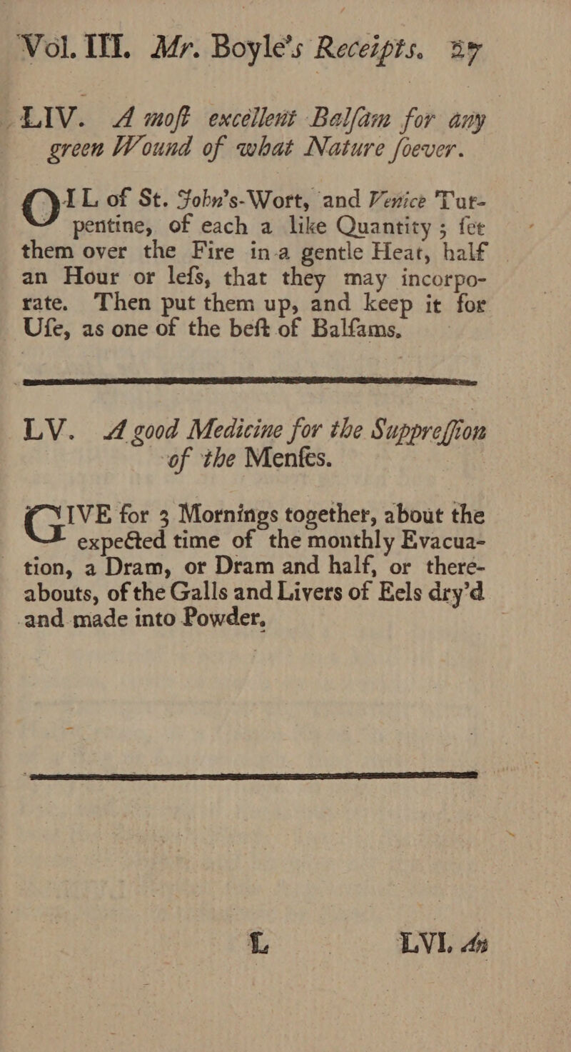 LIv. 4 moft excellent Balfam for any green Wound of what Nature foever. ©! L, of St. Fohn’s-Wort, and Venice Tur- pentine, of each a like Quantity ; fee them over the Fire in-a gentle Heat, half | an Hour or lefs, that they may incorpo- rate. Then put them up, and keep it for Ufe, as one of the beft of Balfams. LV. 4 good Medicine for the Suppreffion of ‘the Menfes. GIVE for 3 Mornings together, about the expected time of the monthly Evacua- tion, a Dram, or Dram and half, or there- abouts, of the Galls and Livers of Eels dry’d -and. made into Powder. | i =. Tia