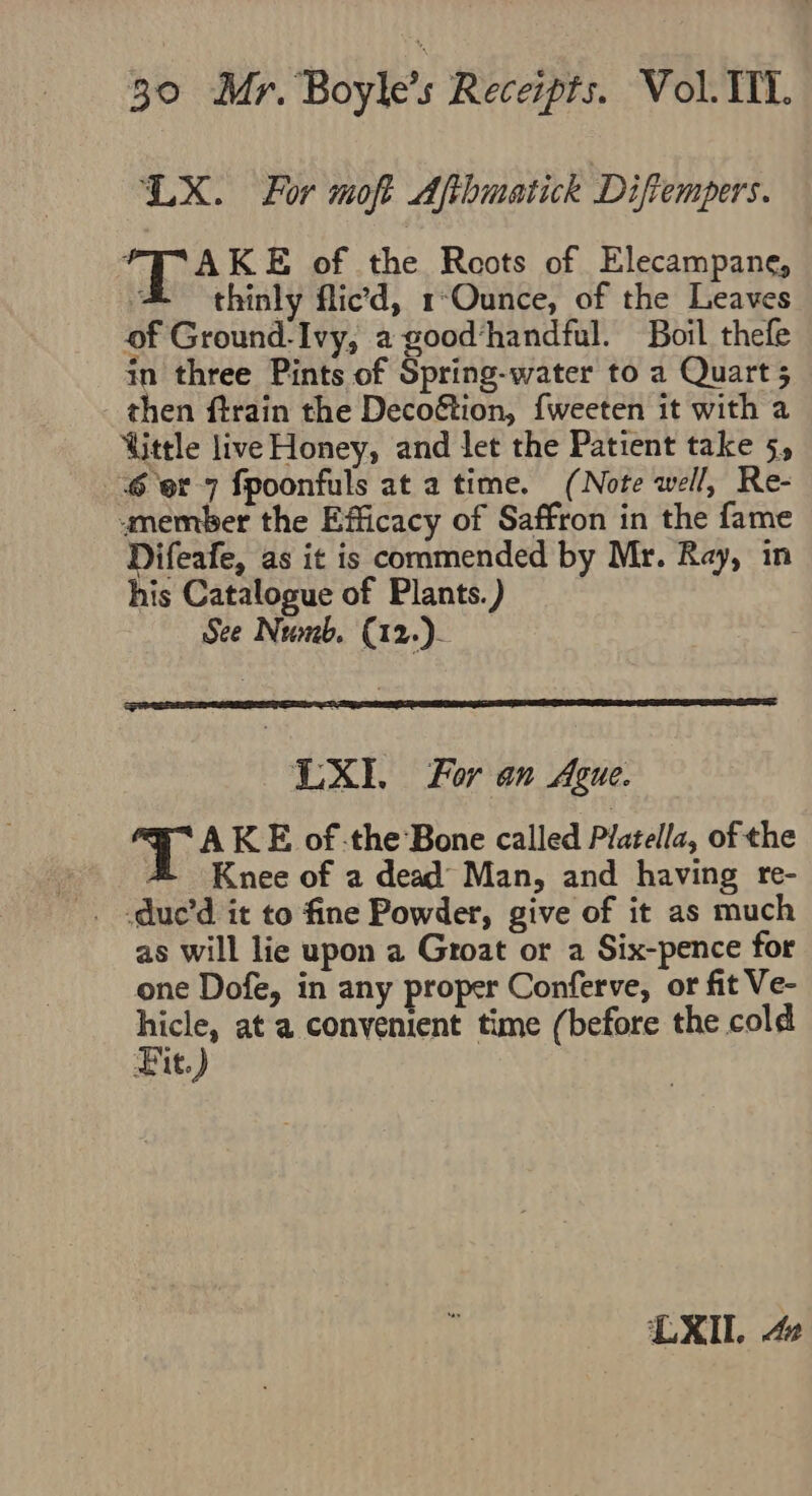 ‘LX. For moft Afihmatick Diftempers. ft RE KE of the Roots of Elecampane, ‘&amp; thinly flic’d, 1-Ounce, of the Leaves of Ground-Ivy, a good‘handful. Boil thefe in three Pints of Spring-water to a Quart 5 then ftrain the Deco&amp;tion, {weeten it with a ttle live Honey, and let the Patient take 5, 6 er 7 fpoonfuls at a time. (Note well, Re- amember the Efficacy of Saffron in the fame Difeafe, as it is commended by Mr. Ray, in his Catalogue of Plants.) See Numb. (12.). LX, For an Ague. AKE ofthe Bone called Platella, of the 4% Knee of a dead Man, and having re- as will lie upon a Groat or a Six-pence for one Dofe, in any proper Conferve, or fit Ve- SR at a convenient time (before the cold Fit.)