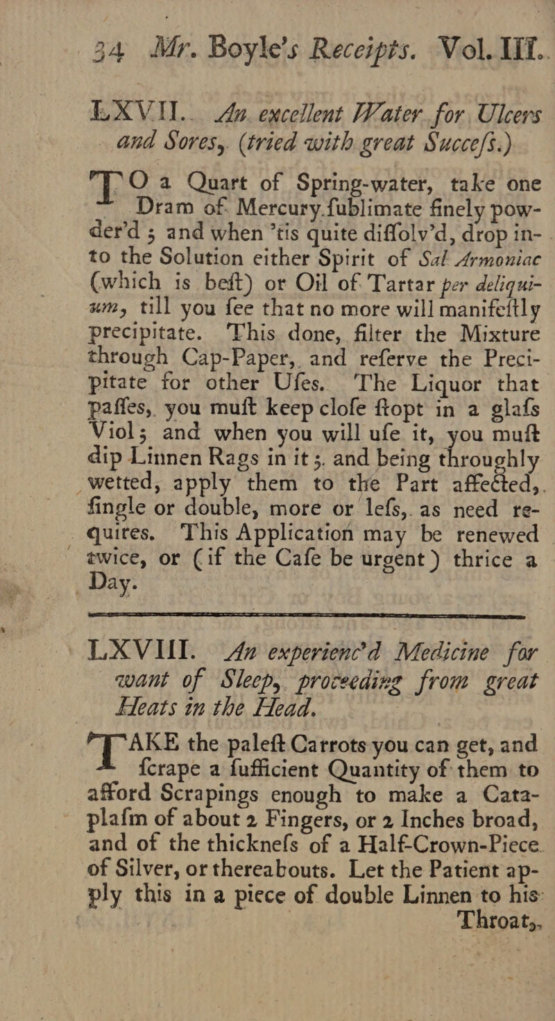 EXVII.. Au. excellent Water for Ulcers and Sores, (tried with great Succe/s.) FO a Quart of Spring-water, take one ~ Dram of: Mercury fublimate finely pow- der’d ; and when ’tis quite diffolv’d, drop in-. to the Solution either Spirit of Sal Armoniac (which is bet) or Oil of Tartar per deliqui- um, till you fee that no more will manifeftly precipitate. This done, filter the Mixture through Cap-Paper, and referve the Preci- Pitate for other Ufes. ‘The Liquor that paffes, you muit keep clofe ftopt in a glafs Viol; and when you will ufe it, you muft dip Linnen Rags in it 5. and being throughly wetted, apply them to the Part affetted,. fingle or double, more or lefs,.as need re- quites, This Application may be renewed — - twice, or (if the Cafe be urgent) thrice a Day. 3 LXVIUI. An experienc’d Medicine for want of Sleep, proceeding from great Fleats in the Head. : Op AS the paleft Carrots you can get, and - fcrape a fufficient Quantity of them to afford Scrapings enough to make a Cata- - plafm of about 2 Fingers, or 2 Inches broad, and of the thicknefs of a Half-Crown-Piece. of Silver, or thereabouts. Let the Patient ap- ply this in a piece of double Linnen to his: Bits ake | Throat).