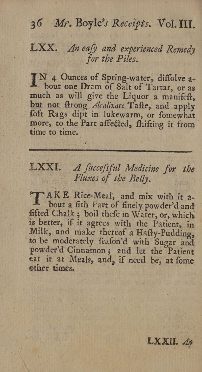 LXX. Anealy and experienced Remedy for the Piles. [NX 4 Ounces of Spring-water,, diffolve a- bout one Dram of Salt of Tartar, or as much as will give the Liquor a manifeft, but not ftrong Alcalizate Tafte, and apply foft Rags dipt in lukewarm, or fomewhat more, to the Part affected, fhifting it from time to time. / LXXI. dd fuccefiful Medicine for the Fluxes of the Belly. TAKE Rice-Meal, and mix with it a- bout a fith Fart of finely powder’d and fitted Chalk ; boil thefe in Water, or, which is better, if it agrees with the Patient, in Milk, and make thereof a Hafty-Pudding, to be moderately feafon’d with Sugar and powder’d Cinnamon; and let the Patient eat it at Meals, and, if need be, at fome other times, | fe LXXIL. 4s