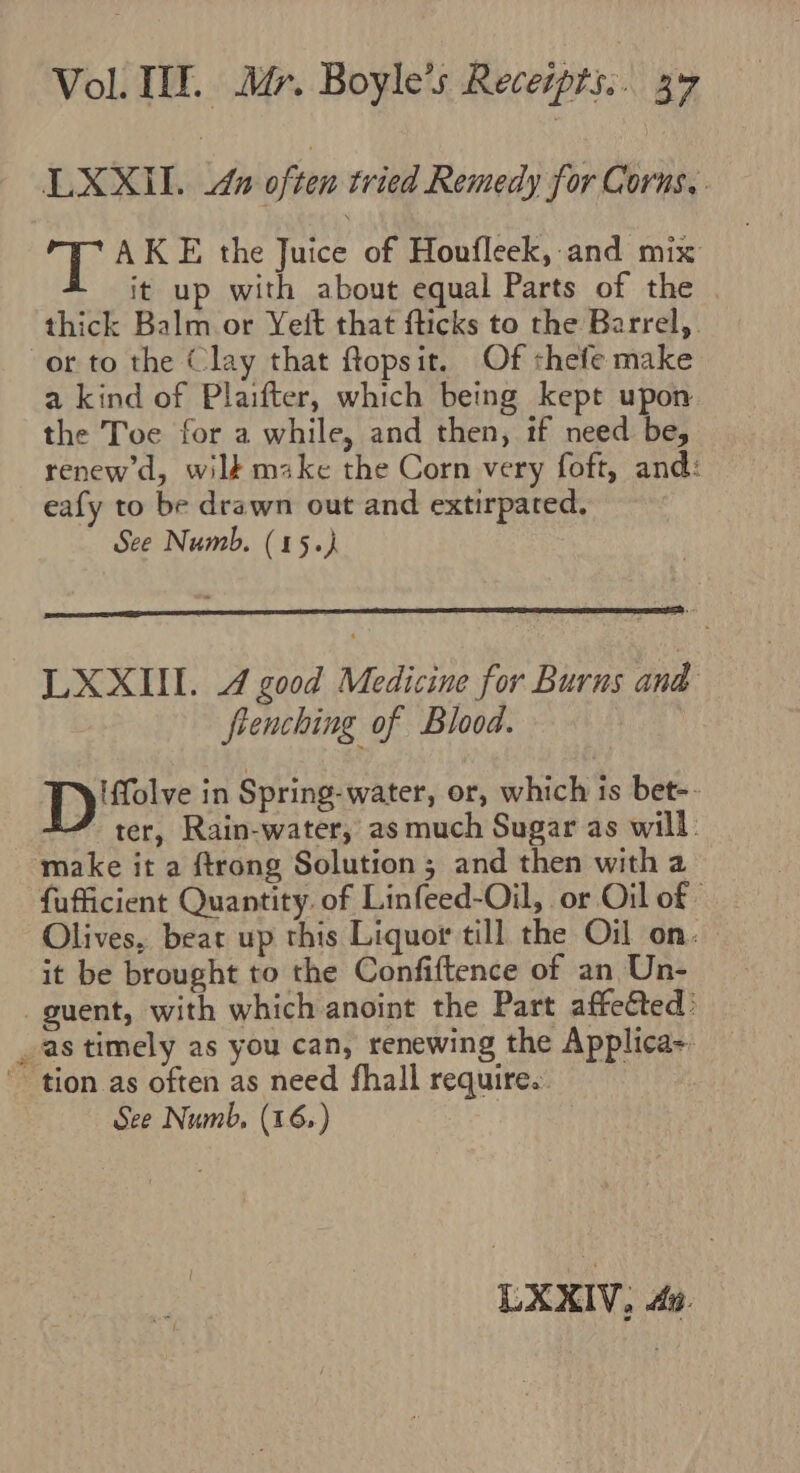LXXIlL. &amp; often tried Remedy for Corns, AKE the Juice of Houfleek, and mix it up with about equal Parts of the thick Balm or Yeit that fticks to the Barrel,. or to the Clay that ftopsit. Of shefe make a kind of Plaifter, which being kept upon the Toe for a while, and then, if need be, renew’d, wilt make the Corn very foft, and: eafy to be drawn out and extirpated, See Numb. (15.) LXXIII. 4 good Medicine for Burns and frenching of Blood. 1B jesesane in Spring-water, or, which is bet-. ter, Rain-water, as much Sugar as will make it a ftrong Solution; and then with a fufficient Quantity. of Linfeed-Oil, or Oil of Olives, beat up this Liquor till the Oil on. it be brought to the Confiftence of an Un- _guent, with which anoint the Part affetted: as timely as you can, renewing the Applica-. ' tion as often as need fhall require. See Numb, (16) LXXIV, 4