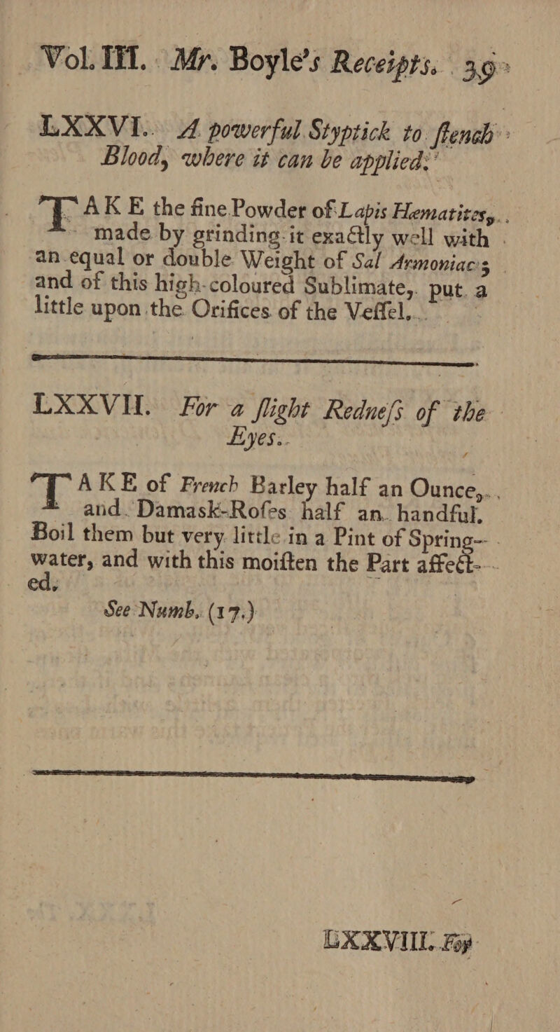 LXXVI.. A powerful Styptick to. Pend Blood, where it can be applied: ” AK E the fine Powder of L apis Hematites,.. ~ made by grinding it exaGly well with an equal or double Weight of Sal Armoniacs — and of this high-coloured Sublimate,. put.a little upon the. Orifices of the Veffel,. LXXVUL. For a flight Rednefs of the Leyes... T AKE of French Barley half an Ounce,.. * and. Damask-Rofes half an. handful, Boil them but very little in a Pint of Spring-- - water, and with this moiften the Part affeel See Numb, (17.) Pg UXXVIIL Fy