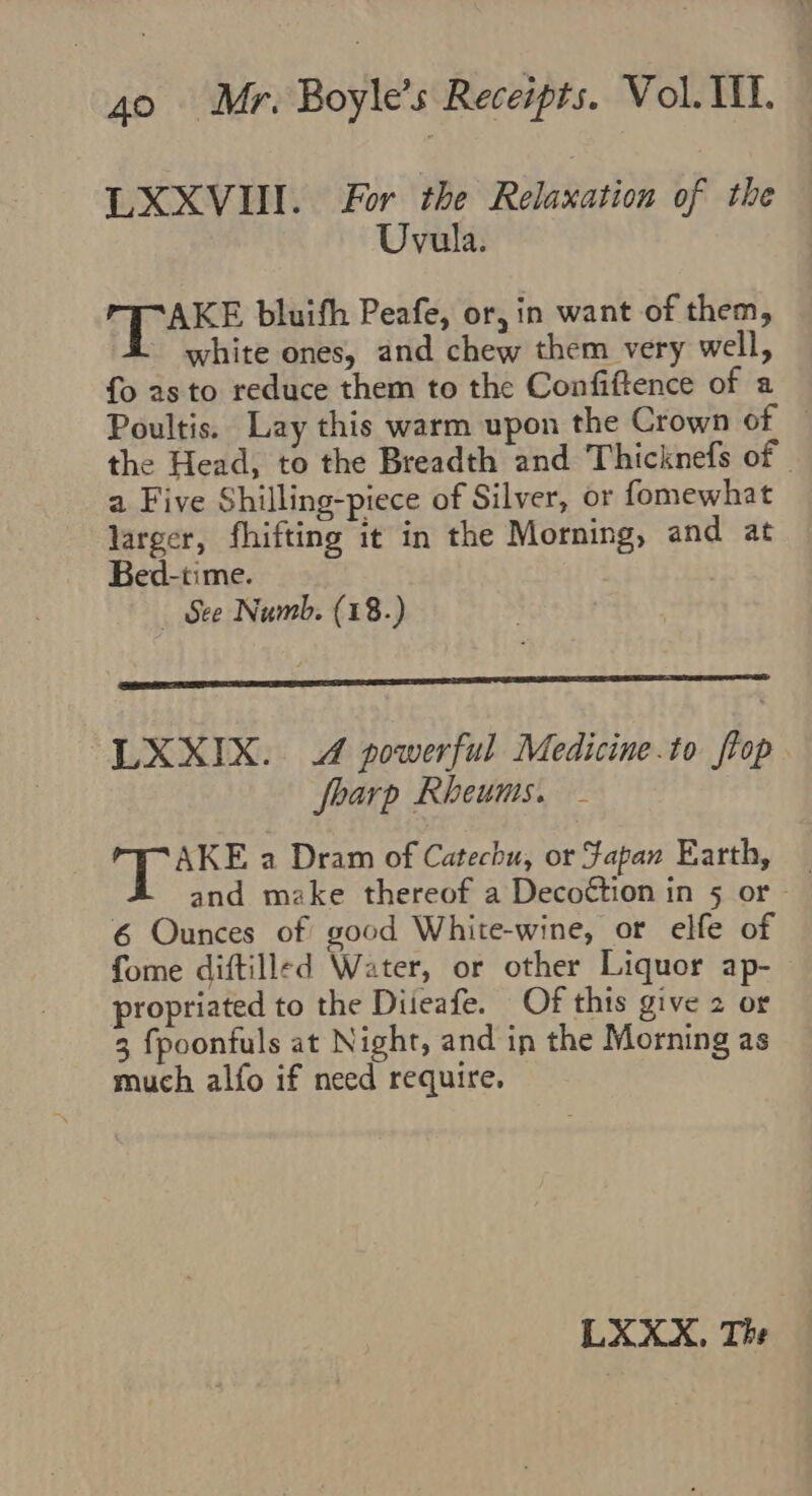 LXXVII. For the Relaxation of the Uvula. Fy ince bluifh Peafe, or, in want of them, white ones, and chew them very well, fo 2s to reduce them to the Confiftence of a Poultis. Lay this warm upon the Crown of the Head, to the Breadth and Thicknefs of a Five Shilling-piece of Silver, or fomewhat larger, fhifting it in the Morning, and at Bed-time. See Numb. (18.) LXXIX. 4 powerful Medicine.to ftop foarp Rheums. AKE a Dram of Catechu, or Fapan Earth, and make thereof a Deco€étion in 5 or - | 6 Ounces of good White-wine, or elfe of fome diftilled Water, or other Liquor ap- propriated to the Diieafe. Of this give 2 or 3 fpoontuls at Night, and in the Morning as much alfo if need require. LXXX, The