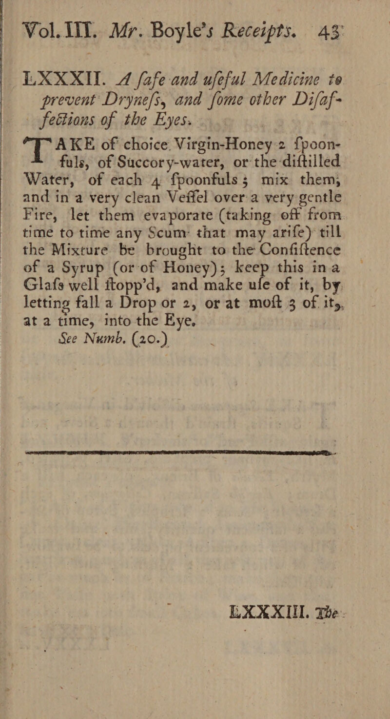 EXXXIT. 4 fafe and ufeful Medicine to prevent Dryne/s, and fome other Difaf- feétions of the Eyes. | ; ‘TAKE of choice. Virgin-Honey 2 {poon- fuls, of Succory-water, or the-diftilled Water, of each 4 fpoonfuls; mix them, and in a very clean Veffel over a very gentle Fire, let them evaporate (taking off from time to time any Scum: that may arife) till the Mixture be brought to the Confiftence of a Syrup (or of Honey); keep this ina Glafs well itopp’d, and make ule of it, by. letting fall a Drop or 2, or at moft 3 of ity, at a time, into the Eye, See Numb, (20.) EXXXUI. The -