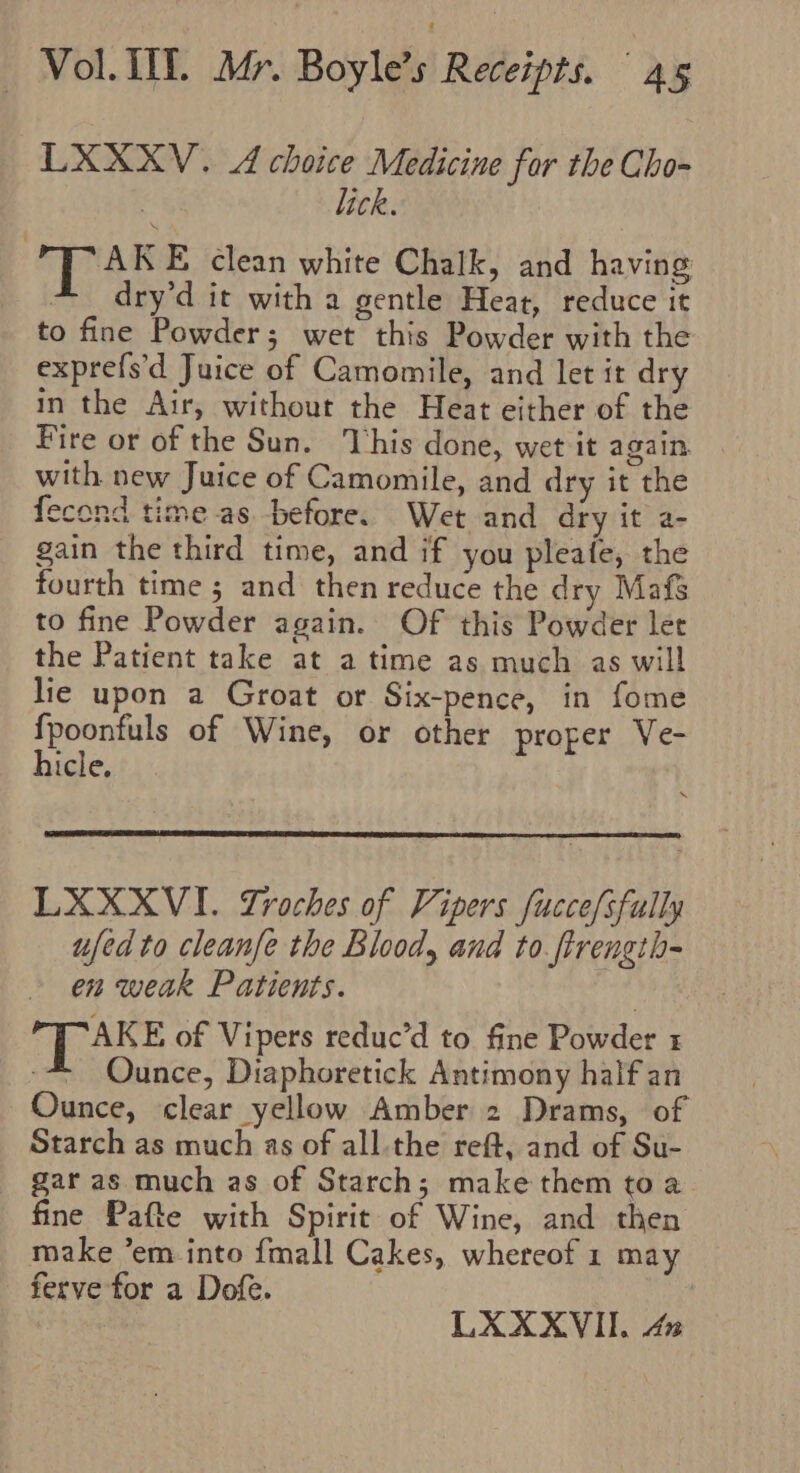 LXXXV. A choice Medicine for the Cho- | lick. AKE clean white Chalk, and having * dry’d it with a gentle Heat, reduce it to fine Powder; wet this Powder with the exprefs’d Juice of Camomile, and let it dry in the Air, without the Heat either of the Fire or of the Sun. This done, wet it again with new Juice of Camomile, and dry it the fecond time as before. Wet and dry it a- gain the third time, and if you pleafe, the fourth time 5; and then reduce the dry Mafs to fine Powder again. Of this Powder let the Patient take at a time as much as will lie upon a Groat or Six-pence, in fome sepeaiels of Wine, or other proper Ve- icle, LXXXVI. Lroches of Vipers fuccefsfully ufedto cleanfe the Blood, and to ftrength- en weak Patients. LAKE of Vipers reduc’d to fine Powder -* Ounce, Diaphoretick Antimony half an Ounce, clear yellow Amber 2 Drams, of Starch as much as of all the reff, and of Su- gar as much as of Starch; make them to a fine Pafte with Spirit of Wine, and then make ’em into {mall Cakes, whereof 1 may - ferve for a Dofe.
