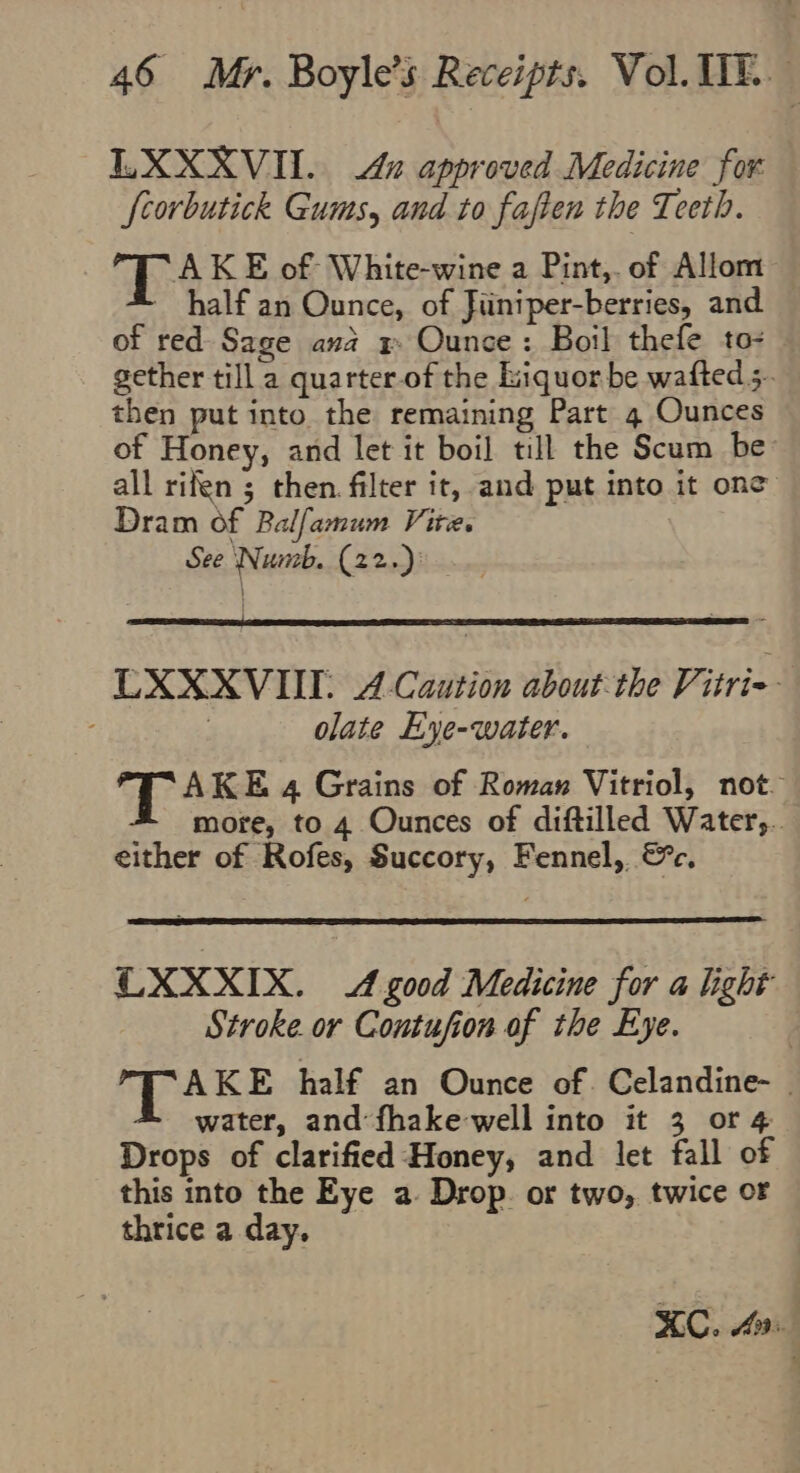 LXXXVII.. 4x approved Medicine for fcorbutick Gums, and to faften the Teeth. e 8 AKE of White-wine a Pint,. of Allom half an Ounce, of Jiiniper-berries, and of red Sage ana x Ounce: Boil thefe to- gether till a quarter-of the Liquorbe wafteds. then put into the remaining Part 4 Ounces of Honey, and let it boil till the Scum be all rifen ; then filter it, and put into it one Dram of Balfamum Vire. See Numb. (22.)) LEXXXVUL 4 Caution about the Vitri- olate Eye-water. AKE 4 Grains of Romas Vitriol, not. more, to 4 Ounces of diftilled Watery. either of Rofes, Succory, Fennel,. &amp;c, OXXXIX. A good Medicine for a light Stroke. or Contufion of the Eye. AKE half an Ounce of. Celandine- water, and: fhake well into it 3 or 4 Drops of clarified Honey, and let fall of this into the Eye a. Drop. or two, twice oF thrice a day. KC. Ai.