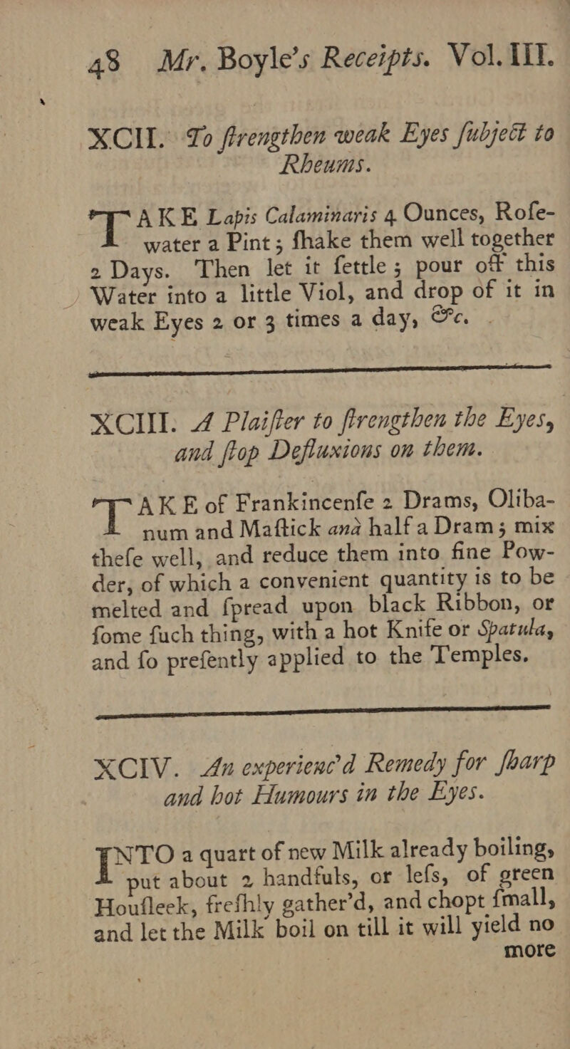 XCII. To frengthen weak Eyes fubject to Rheums. a AKE Lapis Calaminaris 4 Ounces, Rofe- water a Pint; fhake them well together 2 Days. ‘Then let it fettle ; pour of this Water into a little Viol, and drop of it in weak Eyes 2 or 3 times a day, Ge . XCII. 4 Plaifter to firengthen the Eyes, and ftop Defluxions on them. pee E of Frankincenfe 2 Drams, Oliba- num and Maftick ana halfa Dram; mix thefe well, and reduce them into fine Pow- der, of which a convenient quantity is to be melted and fpread upon black Ribbon, or fome fuch thing, with a hot Knife or Spatula, and fo prefently applied to the Temples. XCIV. An experienced Remedy for foarp and hot Humours in the Eyes. NTO a quart of new Milk already boiling, ut about 2 handfuls, or lefs, of green Houfleek, frefhly gather’d, and chopt {mall, and let the Milk boil on till it will yield no | more