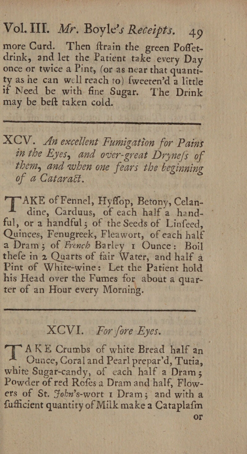 more Curd. Then ftrain the green Poffet- drink, and let the Patient take every Day once or twice a Pint, (or as near that quanti- ty ashe can well reach to) fweeten’d a little if Need be with fine Sugar. The Drink may be beft taken cold. XCV. An excellent Fumigation for Pains in the Eyes, and over-great Dryne/s of them, and when one fears the beginning of a Catarait. LAKE of Fennel, Hyffop, Betony, Celan- dine, Carduus, of each half a hand- ~ ful, or a handful; of the Seeds of Linfeed, Quinces, Fenugreek, Fleawort, of each half a Dram; of French Barley 1 Ounce: Boil thefe in 2 Quarts of fair Water, and half a Pint of White-wine: Let the Patient hold his Head over the Fumes for about a quar- ter of an Hour every Morning. } XCVI.. For fore Eyes. ge AKE Crumbs of white Bread half an Ounce, Coral and Pearl prepar’d, Tutia, white Sugar-candy, of cach half a Dram; Powder of red Refes a Dram and half, Flow- ers of St. Fohn’s-wort 1 Dram; and with a fufficient quantity of Milk make a Cataplafm ; or