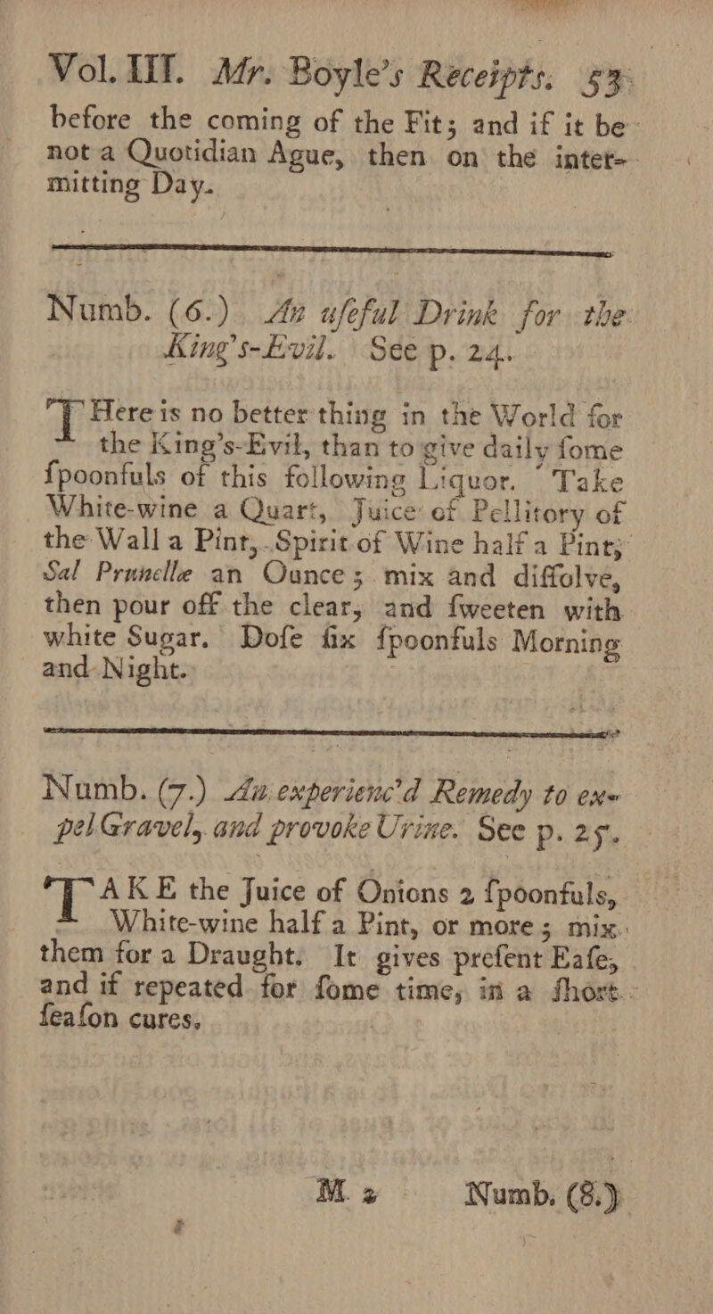 before the coming of the Fit; and if it be- not a Quotidian Ague, then on the intet- mitting Day. Numb. (6.) 2 ufeful Drink for the. King’s-Evil. | See p. 24. Here is no better thing in the World for ~ the King’s-Evil, than to give daily fome {poonfuls of this following Liquor. “ Take White-wine a Quart, Juice ef Pellitory of the Wall a Pint,..Spirit of Wine half a Pinty: Sal Prunelle an Ounce 3. mix and diffolve, then pour off the clear, and fweeten with white Sugar. Dofe fix fpoonfuls Morning and Night. Numb. (7.) i experienc’d Remedy to ex~ pel Gravel, and provoke Urine. See p. 25. TA KE the Juice of Onions 2 fpoonfuls, *~ White-wine half a Pint, or more; mix. them fora Draught. It gives prefent Eafe, and if repeated for fome time, in a short. feafon cures, |