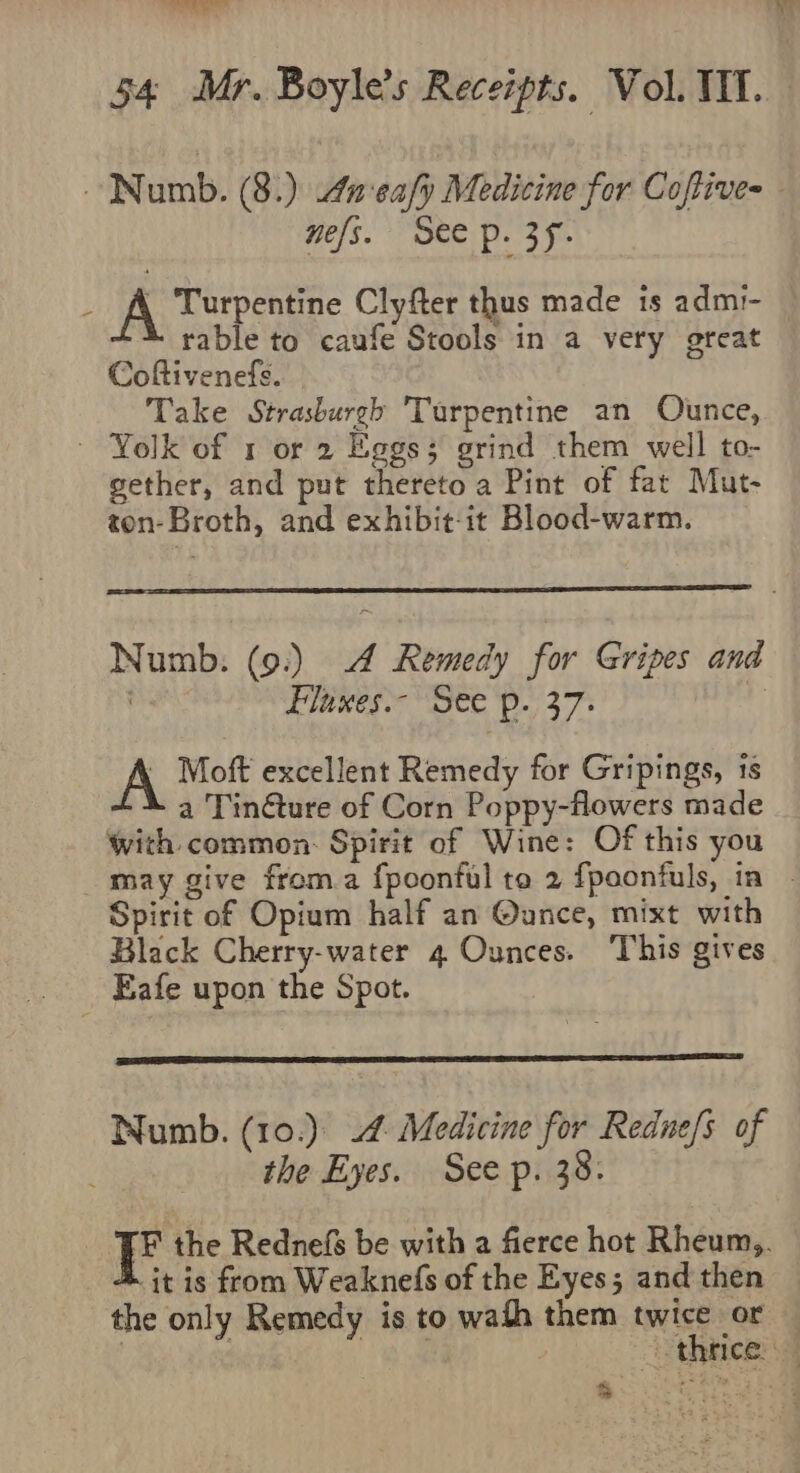 Baan | “seta \ nefs. See p. 3f- A Turpentine Clyfter thus made is admi- rable to caufe Stools in a very great Coftivenefs. Take Strasburgh Turpentine an Ounce, gether, and put thereto a Pint of fat Mut- ton-Broth, and exhibit-it Blood-warm. Numb: (9.) 4 Remedy for Gripes and , Flaxes.- See p. 37: t A Moft excellent Remedy for Gripings, 1s a Tinéture of Corn Poppy-flowers made with common: Spirit of Wine: Of this you Spirit of Opium half an @ance, mixt with Black Cherry-water 4 Ounces. This gives the Eyes. See p. 38. -it is from Weaknefs of the Eyes; and then the only Remedy is to wath them twice or &lt; Wa