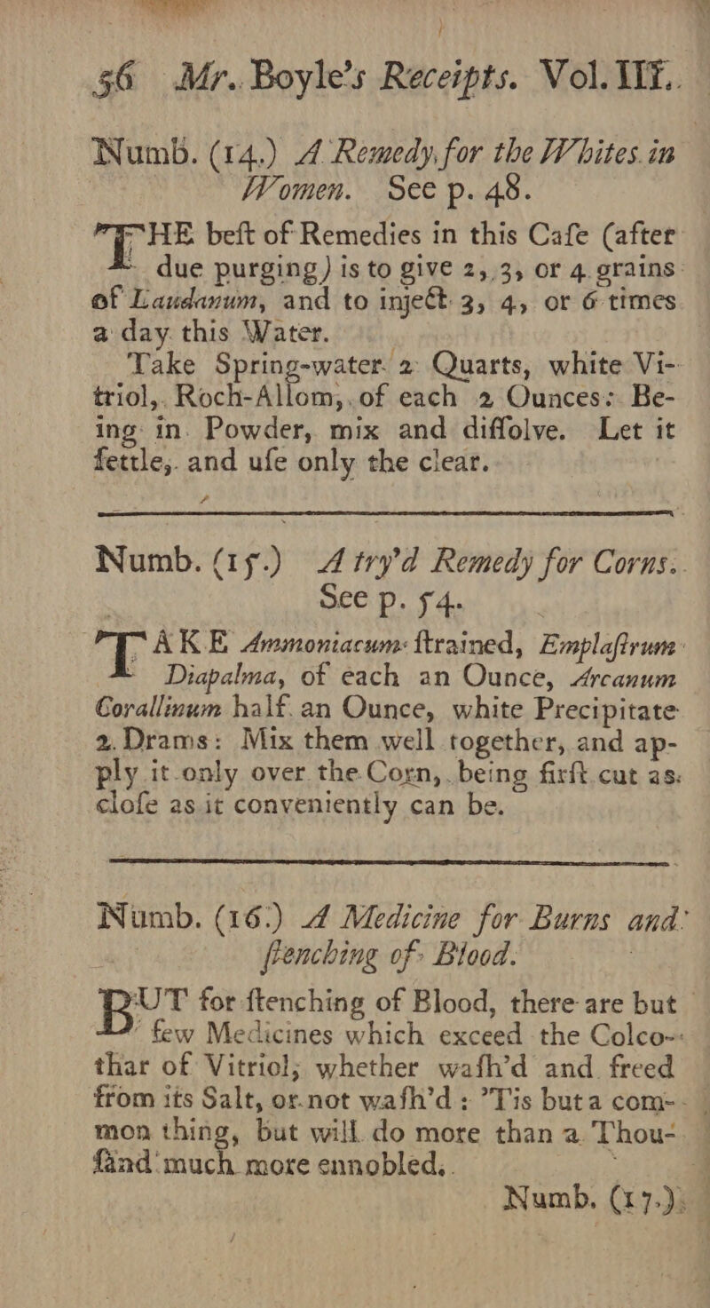 of Laudanum, and to injett 3, 4, or &amp; times a day. this Water. Take Spring-water. 2 Quarts, white Vi- triol,. Roch-Allom,.of each 2 Ounces:. Be- ing in. Powder, mix and diffolve. Let it fettle,. and ufe only the clear. 7 See p. 54. - Diapalma, of each an Ounce, Arcanum Corallinum half. an Ounce, white Precipitate 2.Drams: Mix them well together, and ap- clofe as it conveniently can be. frenching of Blood. 3 thar of Vitriol; whether wafh’d and freed mon thing, but will do more than a. Thou- fand‘ much more ennobled..