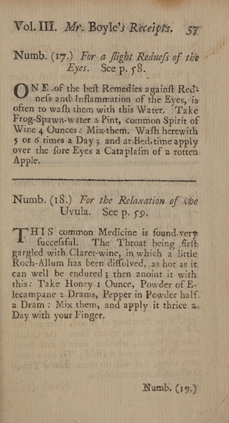 Numb. (17.) For.a flight Redue/ of the _) Hyes.. Seep. 58. ON E_.of the beft Remedies a gainft Reds nefs anc Inflammation of the Eyes, is often to wafh them with this Water. Take Frog-Spawn-water a Pint, common Spirit of Wine 4 Ounces: Mixthem. Wash herewith | 5 or 6 times a Day; and-at:Bed.time apply over the fore Eyes a Cataplafm of a rotten: Apple.. Numb. (18.) For the Relaxation. of ihe ~~ Uvula. See p. 59. A Mee, S common Medicine is found-very: fuccefsful. The Throat being .firtt gargled with.Claret-wine, in which a. little Roch-Allum has been diffolved, as hot as it. can well be endured 3 then anoint it with. this: Take Honey1 Ounce, Powder of E- lecampane 2.Drams, Pepper in Powder half, a Dram: Mix them, and apply it thrice a. Day with your Finger, : | Numb. (19,)