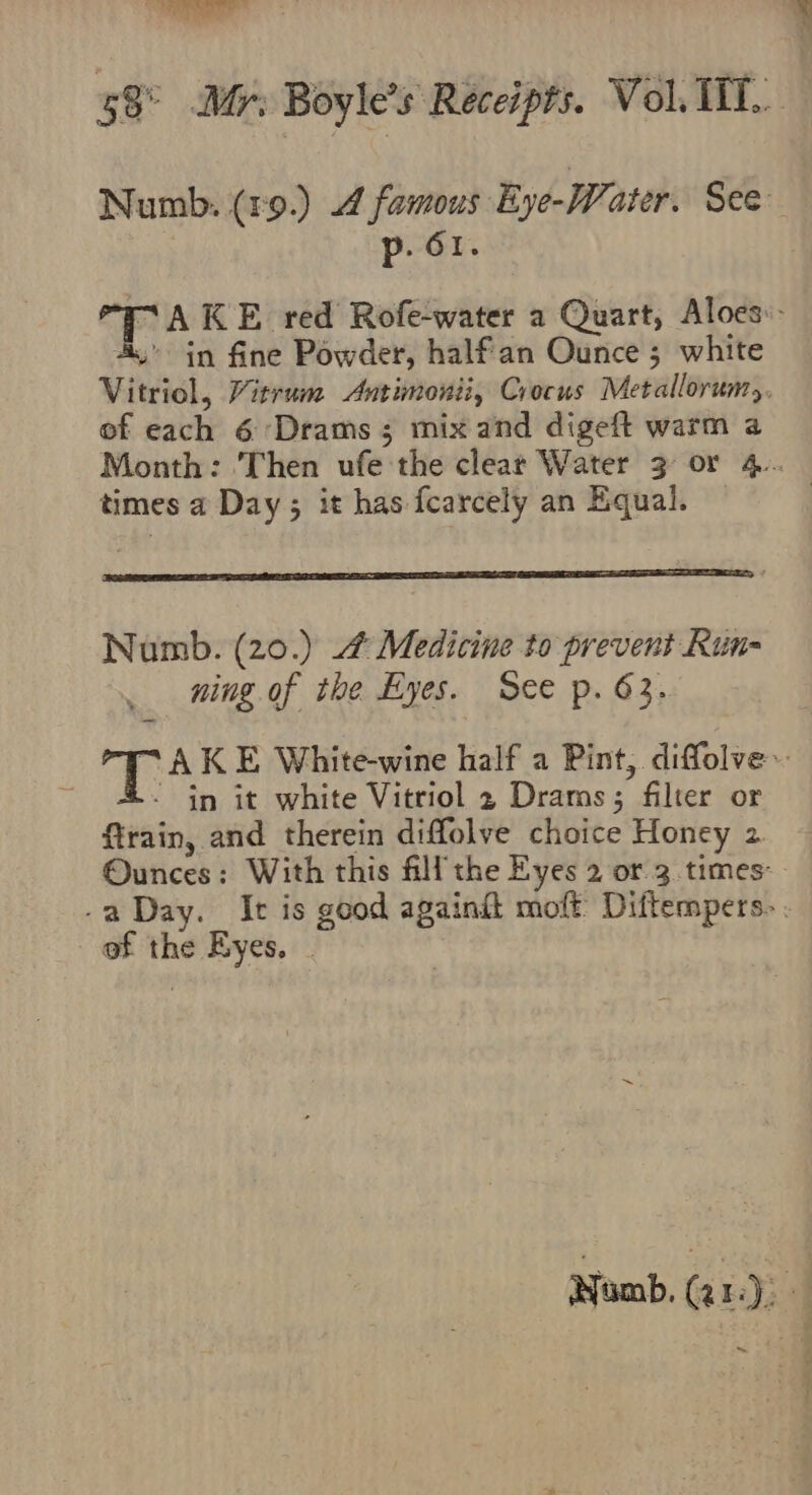 ish } &gt; avs , p. 61. » in fine Powder, half'an Ounce 5 white of each 6 ‘Drams; mix and digeft warm a times a Day; it has fcarcely an Equal. ning of the Eyes. See p. 63. - in it white Vitriol 2 Drams; filter or ftrain, and therein diffolve choice Honey 2 of the Eyes. . il