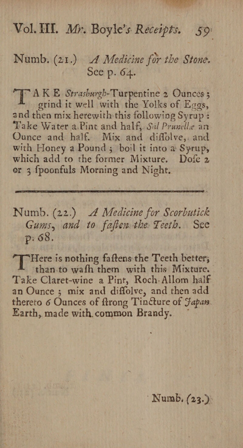 Numb, (21.) 4 Medicine for the Stone. See p. 64. T AK E Strasburgh-Turpentine 2 Ounces; grind it well with the Yolks of Eggs, and then mix herewith:this following Syrup : Take Water a.Pint and half. Sil Prunelle an Ounce and half. Mix and diffolve,. and with Honey a Pound ; boil it into a Syrup, which add to the former Mixture. Dofe 2 or 3 fpoonfuls Morning and Night. Numb. (22.) 4 Medicine for Scorbutick Gums, and to. fafter the Teeth. See P 68 a ig faeinine is nothing faftens the Teeth better; _ than.to wafh them with this Mixture. Take Claret-wine a Pint, Roch-Allom half an Ounce ; mix and diffolve, and then add thereto 6 Ounces of ftrong TinGure of Fapan. Earth, made with. common Brandy. ~ ' Numb, (23.)°