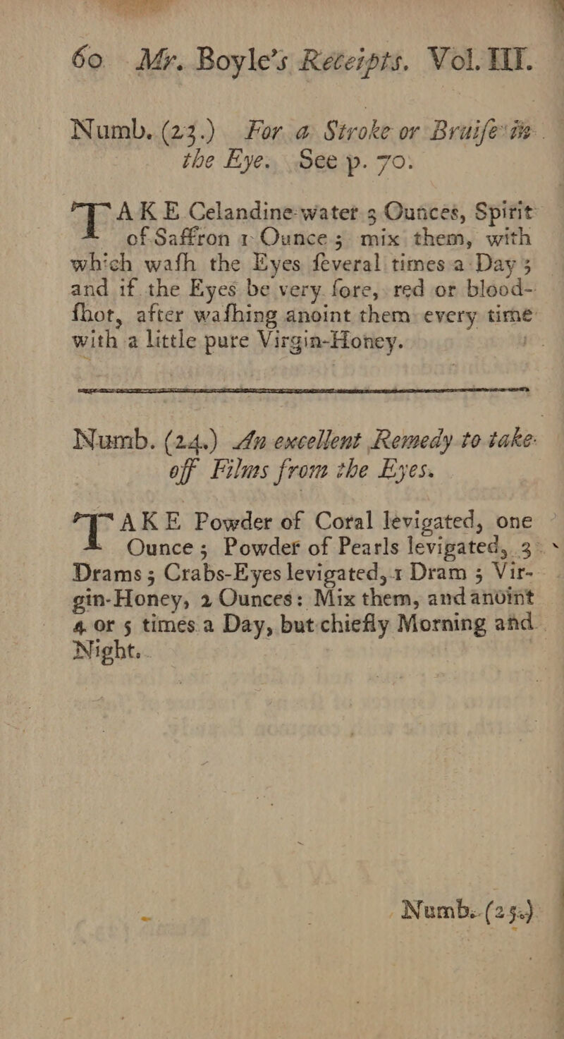 the Eyes, ep. 70: of Saffron 1+ Ounces mix them, with which wafh the Eyes feveral times a: Day 3 with a little pure Virgin-Honey. off Films from the Eyes. T AKE Powder of Coral levigated, one Drams ; Crabs-Eyes levigated,.1 Dram 3 Vir- gin-Honey, 2 Ounces: Mix them, and anvint Night.. oa ; Nemb.. (2 Se). .. : ¥