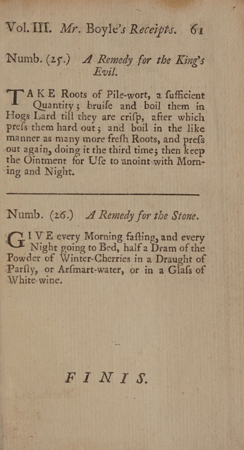 ~ Vol. TIL. Mr. Boyle’s Receipts. 61 Numb. (25.) A Remedy for the King’s Evil. TA K E Roots of Pile-wort, a2 fufficient * Quantity; bruife and boil them in Hogs Lard till they are crifp, after which prefs them hard out; and boil in the like manner as many more frefh Roots, and prefs -Out again, doing it the third time; then keep the Ointment for Ufe to anoint-with Morn- ‘ing and Night. Numb. (26.) Remedy for the Stone. G IV E-every Morning fafting, and every ; Night going to Bed, half a Dram of the Powder of Winter-Cherries in a Draught of Parfly, or Arfmart-water, or in a Glafs of White- wine. BLN DS,
