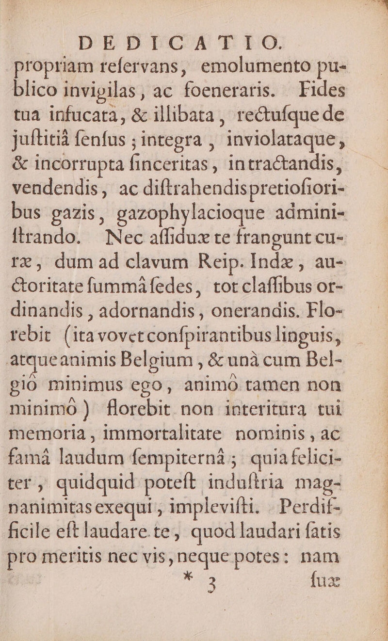 DEDIGCITAM'PIO propriam refervans, emolumento pu- blico invigilas, ac foeneraris. Fides tua infucatà, &amp; illibata, rectufque de juítitià fenfus ; integra , inviolataque, &amp; incorrupta finceritas, intractandis, vendendis, ac diftrahendispretiofiori- itrando. — Nec affidux te frangunt cu- &amp;oritate fummafedes, tot claffibus or- dinandis , adornandis , onerandis. Flo- febit (itavovetconfpirantibus linguis, gio minimus ego, animo tamen non minimo ) florebit non interitura tui memoria , immortalitate nominis , ac famá laudum fempiternà ;. quia felici- ter ; quidquid poteft induítria mag- ficile eft laudare.te, quod laudari fatis dipri c qubd, pro meritis nec vis, neque potes: nam : Tg fux