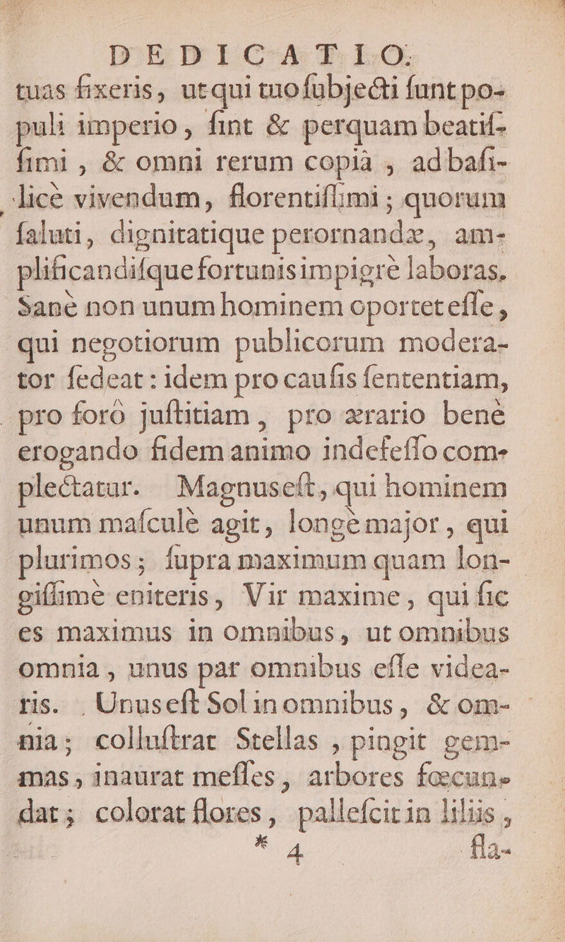 D;EDIGCAXT Lo tuas fixeris, utqui tuofuübje&amp;ti funt po- puli imperio, fint &amp; perquam beatit- fimi , &amp; omni rerum copia , ad bafi- lice vivendum, florentifimi ; quorum faluti, dignitatique perornandz, am- plificandifque fortunis impigre laboras, Sane non unum bominem oportet effe , |. qui negotiorum publicorum modera- tor fedeat : idem pro caufis fententiam, pro foro juftitiam , pro zrario bene erogando fidem animo indefeffo com- ple&amp;tatar. Magnuseft, qui hominem unum mafcule agit, longe major , qui plurimos; fupra maximum quam lon- - gifime eniteris, Vir maxime , qui fic es maximus in omnibus, ut omnibus omnia , unus par omnibus efle videa- ris. .Unuseft Solinomnibus, &amp;om- nia; colluftrat Stellas , pingit gem- mas , inaurat mefles, arbores faecune dat; coloratflores, pallefcirin liliis , No dio. fla-