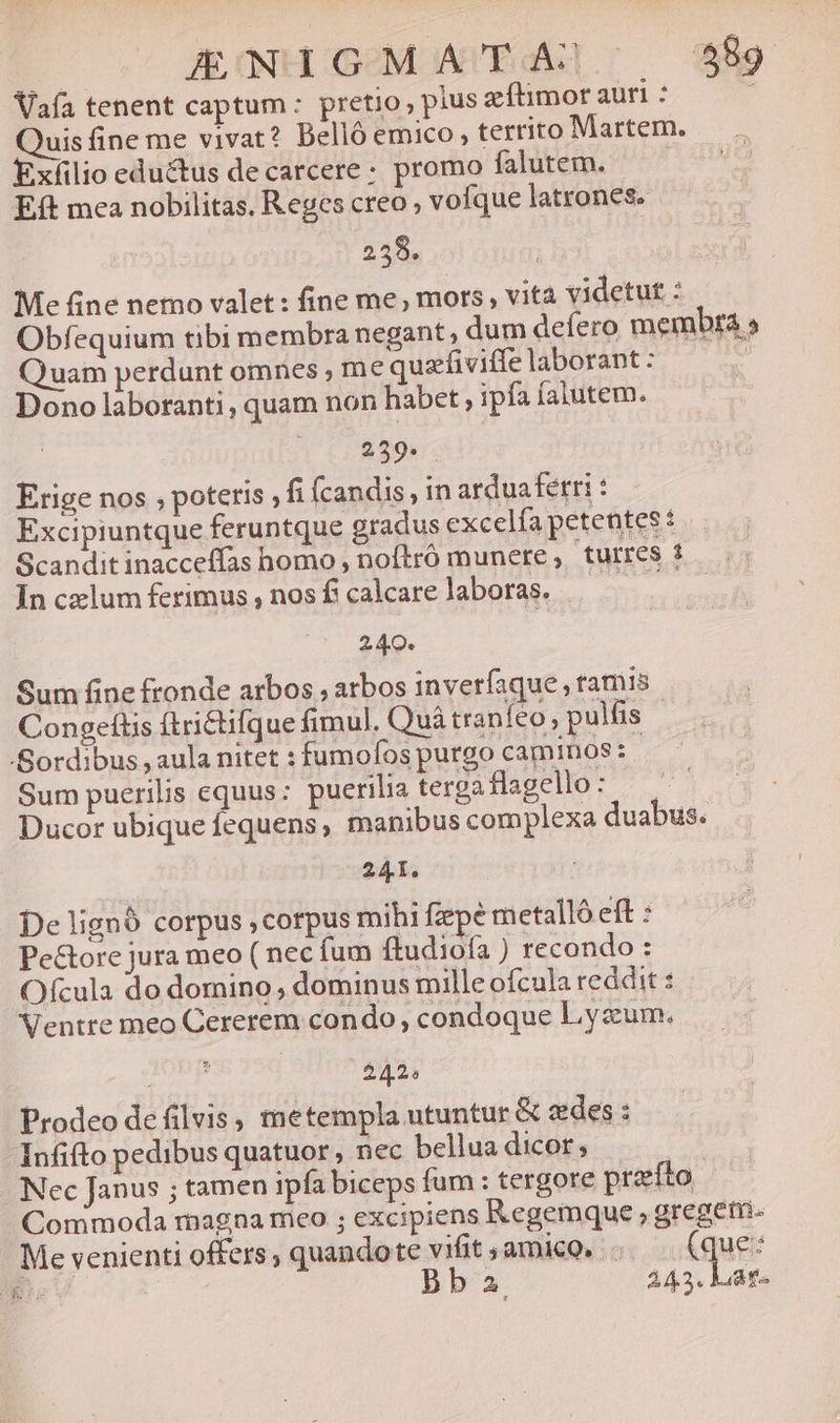 JEOULGeOM WUEdH].; — 889 Vafa tenent captum : pretio plus aftimor auri : ; uisfine me vivat? Belló emico , territo Martem. - Exíilio eductus decarcere: promo falutem. | Eft mea nobilitas. Reges creo voíque latrones. 258. Me fine nemo valet: fine me, mors, vita videtut : Obfequium tibi membra negant, dum deíero membra » Quam perdunt omnes , me quafiviffe laborant : | Dono laboranti, quam non habet , ipfa falutem. 259. Erige nos , poteris , fi fcandis, in arduaferri Excipiuntque feruntque gradus excelfa petentes: Scandit inacceffas homo , noftró munere, turres : Inczlumferimus,nosfcalcarelaboras. —— — 240. Sum fine fronde arbos , arbos inveríaque , ramis Congeftis ftrictifque fimul. Quà traníeo; pulfis Sordibus , aula nitet : fumofos purgo caminos: Sum puerilis equus: puerilia terga Haocto- ^ Ducor ubique fequens; manibus complexa duabus. 241. De lignó corpus , corpus mihi fepe metalló eft : Pe&amp;ore jura meo ( nec fum ftudiofa ) recondo : Ofcula do domino , dominus mille ofcula reddit : Ventre meo Cererem condo, condoque Lyzum. ; 242: Prodeo defilvis, metempla utuntur &amp; edes: Infifto pedibus quatuor ; nec bellua dicor, | Nec Janus ; tamen ipfa biceps fum : tergore prefto Commoda magna mco ; excipiens Kegemque ; gregem- Me venienti offers , quandote vifit ; ami. .. (que: Am ba 243. Lat-