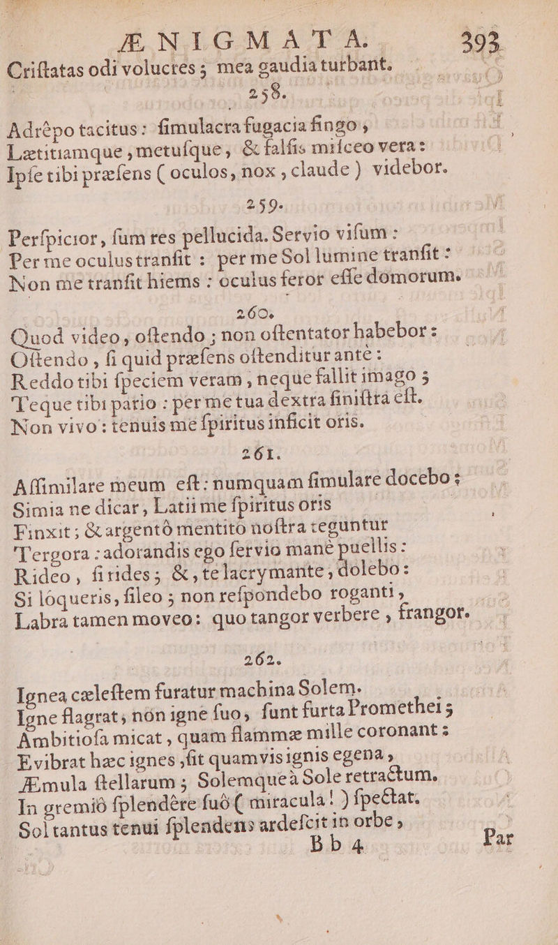Criftatas odi volucres; mea caudia turbant. Ue ; | Lp PSP Wm ene Aditpo tacitus: fimulacra fugacia fingo ; Lztitiamque ,metufque, &amp; falfis miíceo vera : Ipfe tibi praefens ( oculos; nox , claude) videbor. 2, 59. Perfpicior, fum tres pellucida. Seryio vifum : Per me oculustranfit : per me Sol lumine tranfit : Non me tranfit hiems : oculus feror eííe domorum. 260. i Quod video, oftendo ; non oítentator habebor : ! Otftendo , fi quid prafens oítenditur ante : R eddo tibi fpeciem veram , neque fallit imago 5 Teque tibi pario : per me tua dextra finiftta eit. Non vivo : tenuis me fpiritus inficit oris. 261. Affimilare meum eft: numquam fimulare docebo: Simia ne dicar, Latii me fpiritus oris : Finxit; &amp;argentó mentito noftra teguntur 'T'ergora :adorandis ego fervio mane puellis: Rideo, firides; &amp;,telacrymante,; Motto : Si loqueris, fileo ; non refpondebo roganti , | Labra tamen moveo: quo tangor verbere , frangor. 262. Ignea czleftem furatur macbina Solem. Igne flagrat nón igne fuo, funt furta Promethei 5 Ambitiofa micat , quam flamma mille coronant ; E vibrat hzc ignes fit quamvis ignis egena » mula ftellarum ; Solemqueà Sole retractum., In gremió fplendére fuó( miracula! ) fpe&amp;tat. Sol tantus tenui fplendens ardefcit in orbe ; | | Bba4 Par