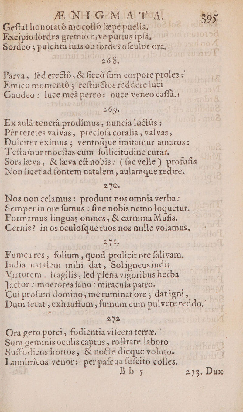 Geftat honorstó mecolló fiepé puella. foe xx Excipioordes gremio nive purius 1píà, 2. Sordeo ; puichra fuas ob fordes ofculor ora, 268. Parva, federectó, &amp; ficcó fum corpore proles :' Emico momentó 5 reftinCtos reddere luci Gaudeo: luce meá pereo: nuce veneo caffà.i 260. ( Exaulá tenerá prodimus , nuncia luctás : Der teretes valvas, preciofa coralia , valvas, Dulciter eximus 5; ventofque imitamur amaros: Teitamur moeítas cum follicitudine curas, Sorslzva, &amp; fzva eftnobis: (facvelle) profuíis Non licet ad fontem natalem , aulamque redire. 270. Nos non celamus: produnt nosomnia verba: Semper in ore fumus : fine nobis nemo loquetur. Formamus linguas omnes, &amp; carmina Mufis. Cernis? in osoculofque tuos nos mille volamus, 2T. Fumeares, folium , quod prolicit ore falivam. India natalem mihi dat, Soligneusindit Virtutem : fragilis, fed plena vigoribus herba actor : moerores fano : miracula patro. Cui profum domino, meruminatore ; dat igni, : Dum fecat , exhauftum , fumum cum pulvere reddo. : 232 Ora gero porci , fodientia vifcera terrae.  Sum geminis oculis captus , roftrare laboro Suffodiens hortos; &amp; nocte dieque voluto. Lumbrícos venor: per paícua fuícito colles..