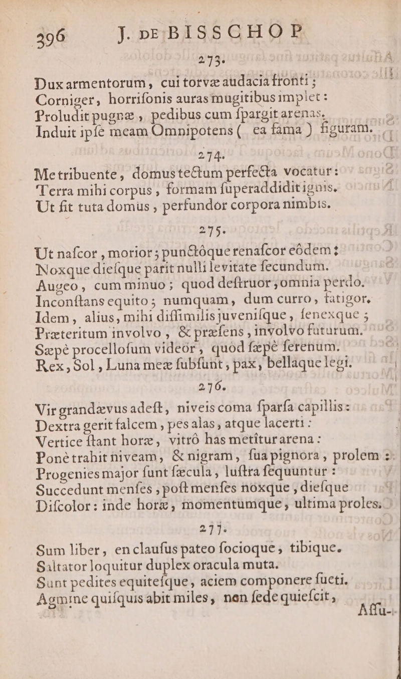 233. Duxarmentorum, cuitorvz audacia fronti ; Corniger, horrifonis auras mugitibus implet : Proludit pugne , pedibus cum fpargit arenas, 214. Metribuente, domustectum perfecta vocatur: ''erra mihi corpus , formam fuperaddidit igois. Ut fit tuta domus; perfundor corpora nimbis. | 275. Ut nafcor , morior ; pun&amp;tóque renafcor eódem? Noxque dieíque parit nullilevitate fecundum. Augeo, cum minuo ; quod deftruor ,omnia perdo. Inconítans equito; numquam, dum curro, fatigor, Idem, alius, mihi diffimilisjuveni(que , fenexque 5 Przteritum involvo , &amp; prefens, involvo futurum. Sz pé procellofum videor, quod fzpe ferenum. Rex,Sol , Luna mez fubfunt ; pax, bellaque legi. 216. Vir grandavus adeft, niveis coma fparfa capillis: Dextra gerit falcem , pes alas; atque lacerti : Vertice ílant horz, vitró has metiturarena: Progenies major funt fzecula , luftra fequuntur : Succedunt menfes , poft menfes noxque , diefque (mmm 24 21j. Sum liber, enclaufus pateo focioque ; tibique. Siltator loquitur duplex oracula muta. Sunt pedites equitefque , aciem componere futi, Agmine quifquis abit miles, nen fede quiefcit ,