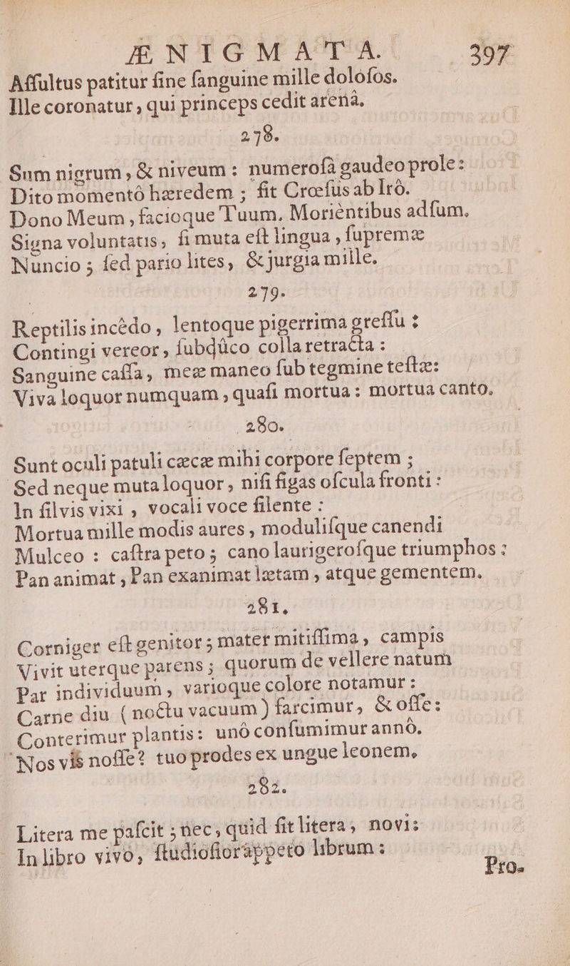 E NHGMATTAU —3e Mffultus patitur fine fanguine mille dolofos. Ille coronatur , qui princeps cedit arenà, 279. Sum nigrum , &amp; niveum : numerofá gaudeo prole: Dito momentó hzredem ; fit Creefus ab Iro. Dono Meum , facioque Tuum. Moriéntibus adfum., Signa voluntatis; fi muta eít lingua , fupremz Nuncio 5 fed pario lites, &amp;jurgia mille. 2.79. Reptilis incédo, lentoque pigerrima greffu : Contingi vereor , iubjüco colla retracta : Sanguine cafía, meg maneo fub tegmine teftz: Viva loquor numquam , quafi mortua : mortua canto, 280. Sunt oculi patuli ceca mihi corpore feptem ; Sed neque mutaloquor; nifi figas ofcula fronti : 1n filvis vixi ; vocali voce filente : Mortua mille modis aures , modulifque canendi Mulceo : caftra peto; cano laurigerofque triumphos : Pananimat , Pan exanimat lzetam , atque gementem. 28 I, Corniger eft genitor 5 mater mitiffima , campis Vivit uterque parens; quorum de vellere natum Par individuum , varioque colore notamur : Carne diu. ( noctu vacuum ) farcimur, &amp; offe: Conterimur plantis : unó confumimur anno, Nos vis noe? tuoprodes ex ungue leonem, 292. Litera me pafcit ; nec; quid fit litera ; novi: - Inlibro vivo; ftudiofloráppeto lhbrum: | Pro.