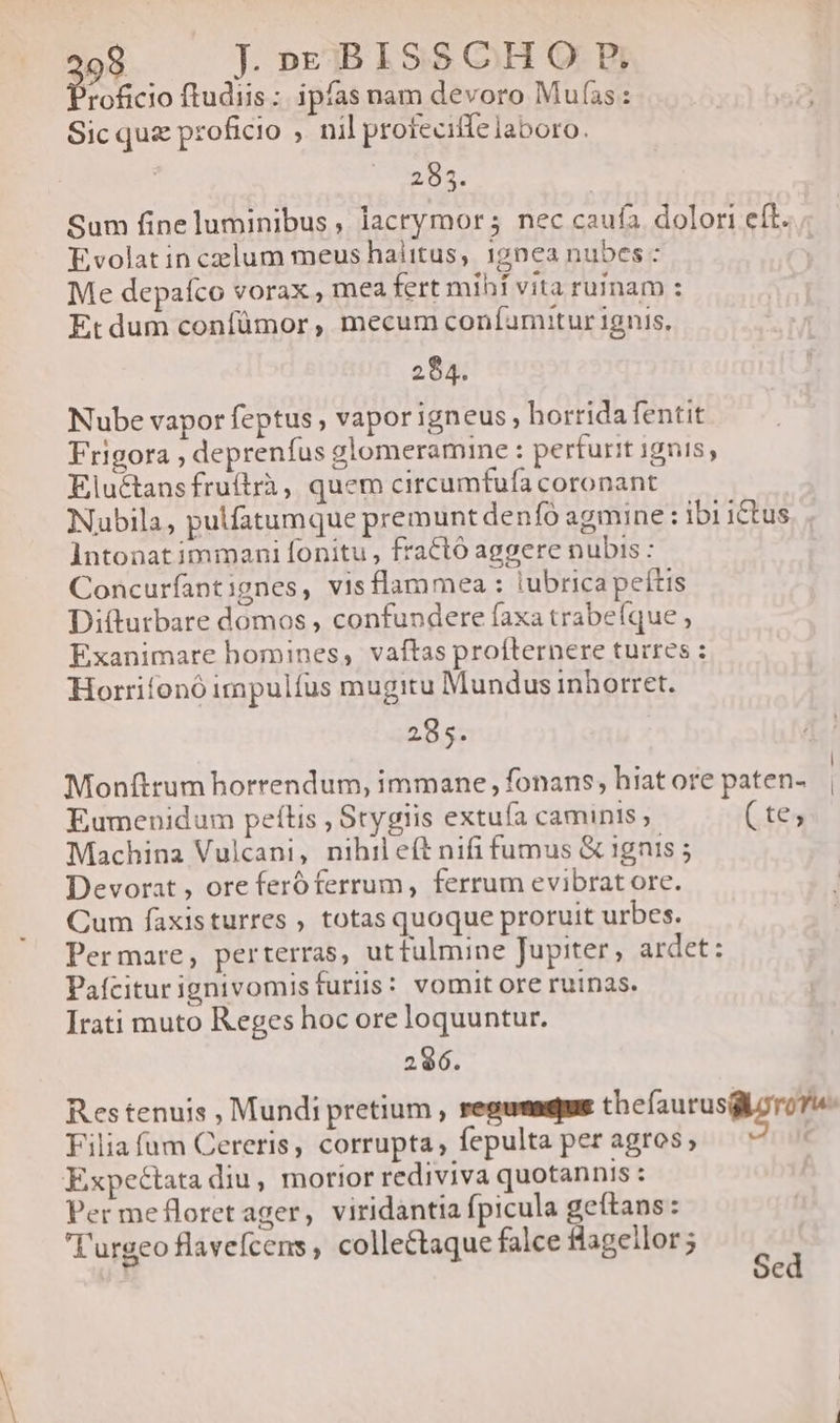 308 J»EBISSCHORE, roficio ftudiis: ipfas nam devoro Mufías : Sic quz proficio , nil proteciffe laboro. ' i ion | Sum fine luminibus , lacrymor; nec caufa dolori eít. Evolat in celum meus halitus, 17062 nubes : | Me depafco vorax , mea fert mihf vita ruinam : Et dum confümor , mecum confumuitur 1gnis, 284. Nube vapor feptus , vapor igneus, horrida fentit Frigora , deprenfus glomeramine : perturit 19015, Eluctansfruítrà, quem circumfuía coronant Nubila, pulfatumque premunt denfó agmine : ibi ictus Intonat immani fonitu , fractó aggere nubis : Concurfant ;gnes, visflammea : tubrica peftis Di(turbare domos , confundere faxa trabeíque , Exanimare bomines, vaftas profternere turres : Horrifonó impulfus mugitu Mundus inhorret. 285. . E | Monftrum horrendum, immane, fonans, hiatore paten- | Eumenidum peftis , Srygiis extuía caminis (tes Machina Vulcani, nihileft nifi fumus &amp; 1gnis ; Devorat , ore feró ferrum, ferrum evibrat ore. Cum faxisturres , totas quoque proruit urbes. Permare, perterras, utfulmine Jupiter, ardet: Pafciturignivomisfuriis: vomit ore ruinas. Irati muto Reges hoc ore loquuntur. 296. Res tenuis , Mundi pretium , regumadius thefaurusgzrove: Filia fum Cereris, corrupta, fepulta per agros; Expectata diu, morior rediviva quotannis : Per mefloretager, viridantia fpicula s Rips : T'urgeo flavefcens , collectaque falce Hageilor 5 b C