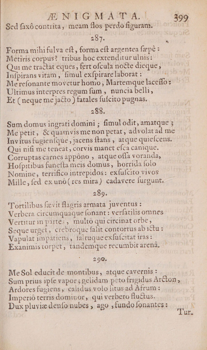 Sed faxócontrita, meam flos perdo figuram. 283. Forma mihi fulva eft, forma eft argentea fzpé : Metiris corpus? tribus hoc extenditur ulnis: Qui me tractat eques, fert ofcula nocte dieque; Infpirans vitam , fimul exfpirare laborat :  Merefonante movetur homo ; Martemque laceífos Ultimus interpres regum fum , nuncia belli, Et ( neque me jacto ) fatales fufcito pugnas. 288. Sum domus ingrati domini ; fimul odit, amatque ; Me petit, &amp; quamvis menon petat , advolat ad me Invítus fugieníque , 3acens Ítans , atque quieícens. Qui nifi me teneat, corvis manet efca canique. Corruptas carnes appóno , atque offa voranda, Hofpitibus funefta meis domus, borrida folo Nomine, terrifico intrepidos: exfufcito vivos Mille,fed ex unó(tes mira) cadavere furgunt. - 289. 'T'ortilibus ficvitflagris armata juventus : Verbera circumquaque fonant : verfatilis omnes Vertiturim partes , multó qui circipat orbe , Seque urget, crebroque faut contortus abictu: Vapulat impatiens, faltuqueexfufcitat iras: Exanimistorpet, tandemque recumbit arená, ? 299. Me Sol educit de montibus, atque cavernis : Sum prius iple vapor; gelidam pcto frigidus Arcton, Ardores fugiens , calidus volo litusad Afrum: Imperió terris dominor, quiverbero fluctus. Dux pluyiz denfo nubes , ago ,iundo Íonantes : í ( ur.