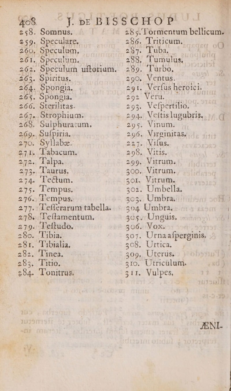259. $38: 260, 201. eos. 264. 265. 266. Somnus. Speculare. Speculum, Speculum. Speculum uftorium. Spiritus. Spongia. Sponpia. Sterilitas. Sulphuracum., Sufpiria. Syllabz. labacum. Talpa. laurus. lectum. Tempus. Tempus. efferarum tabella. ''eftamentum.  I OQ l'umulus. 'Turbo, ^ ^ 202 $OI. ^ 70nm 305 507 309 51IO. Vefpertilio. Vettis lugubris. |; 0] Vinum. Virginitas, Vifus. Vitis, Vitrum. Vitrum. Vitrum. Umbella. Umbra. Unguis. | Vox. Urna afperginis. Urtica. Uterus. Vulpes, JENI-