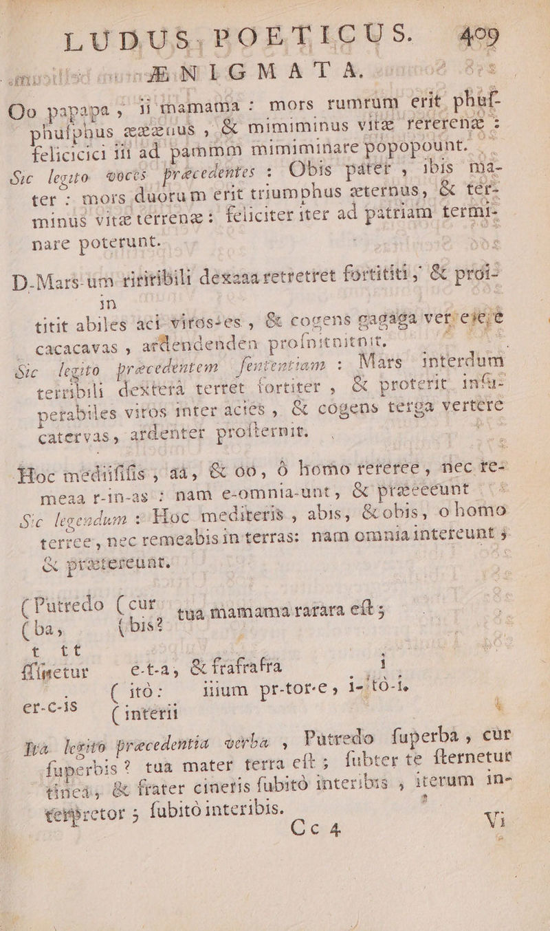 LUDUS.BOETICUS. 499 fimuoillsd duindiT E43 M. ACTA ieraiio2 Bra Qo papapa » jimamama : mors rumrum erit phaf- phulphus exzuus , &amp; mimiminus vitzz rerereng : felicicici iii ad pammm mimiminare popopount. .- 2c legito Q0ccs precedentes : Obis páter : ibis mà- ter - mors duorum erit triumphus zterpus, &amp; tér- minus vitz terrenae: feliciter iter ad. patriam termi- nare poterunt. TI. D.Mars-um tiriribili dessaaretretret fortititi,' &amp; proi- n titit abiles aci- vitós:es , &amp; cogens gagaga vet'eieje /— Cacacavas , atdendenden proínitnitnit, | YA legito precedentem fententiam . Mars interdum. teiibili deXterà terret fortiter , &amp; proterit. in a- perabiles vitos Inter acies , &amp; cogens terga vertere catervas, ardenter proílermit. P JHoc medififis ; a4, &amp; 00, ó homo rereree , nec re- meaa r-1n-as ?; nam e-omntia-unt, &amp; preceeunt Sic legendum :/Woc mediteris , abis, &amp; obis, o homo terree, nec remeabisin terras: nàm omniaintereunt j &amp; prxtereunt. O5s (Putredo (cur. ( ba; ( bis? tua pue rarara eít ; t Dt ffímetur e.t.a, &amp;frafrafra 1 (itó: — nium pr-tor-e; i4:to-1. er-C15 — (Ciumverii  Trà. lego Drcedentia eeba , Putredo faperba , cur fuperbis? tua mater tera eft; fubter te fternetur tinci, &amp; frater cineris fubitó interibus , iterum. in- ceitbretor 5 fubitó interibis. Erro 23 Q c4 Vi e